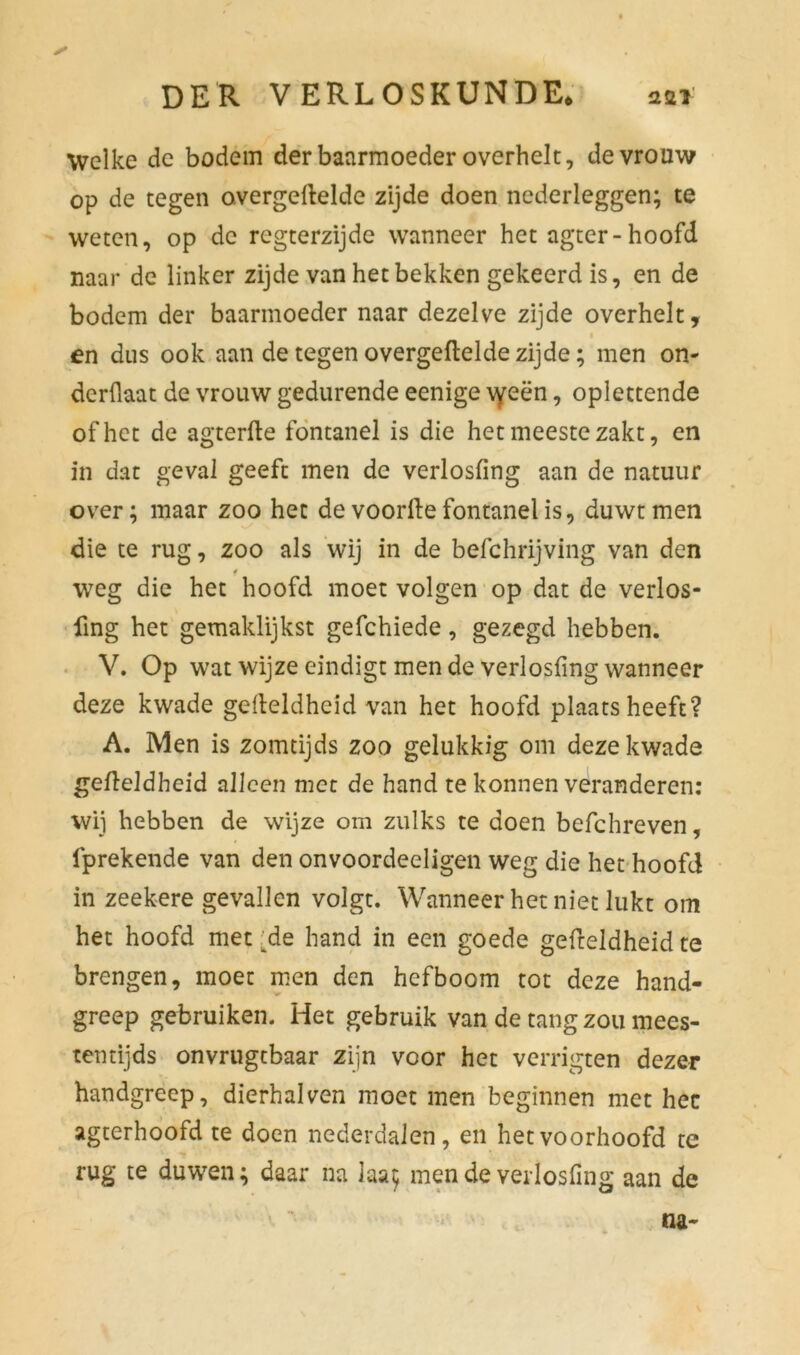 Welke de bodem der baarmoeder overhelt, de vrouw op de tegen overgeftelde zijde doen nederleggen; te weten, op de regterzijde wanneer het agter-hoofd naar de linker zijde van het bekken gekeerd is, en de bodem der baarmoeder naar dezelve zijde overhelt, « en dus ook aan de tegen overgeftelde zijde; men on- dergaat de vrouw gedurende eenige \yeën, oplettende of het de agterfte fontanel is die het meeste zakt, en in dat geval geeft men de verlosfing aan de natuur over; maar zoo het de voorfte fontanel is, duwt men die te rug, zoo als wij in de befchrijving van den weg die het hoofd moet volgen op dat de verlos- fing het gemaklijkst gefchiede, gezegd hebben. V. Op wat wijze eindigt men de verlosfing wanneer deze kwade gefteldheid van het hoofd plaatsheeft? A. Men is zomtijds zoo gelukkig om deze kwade gefteldheid alleen met de hand te konnen veranderen: wij hebben de wijze om zulks te doen befchreven, fprekende van den onvoordeeligen weg die het hoofd in zeekere gevallen volgt. Wanneer het niet lukt om het hoofd met ^de hand in een goede gefteldheid te brengen, moet men den hefboom tot deze hand- greep gebruiken. Het gebruik van de tang zou mees- tentijds onvrugtbaar zijn voor het verrigten dezer handgreep, dierhalven moet men beginnen met hec agterhoofd te doen nederdalen, en het voorhoofd te rug te duwen; daar na iaa; men de verlosfing aan de