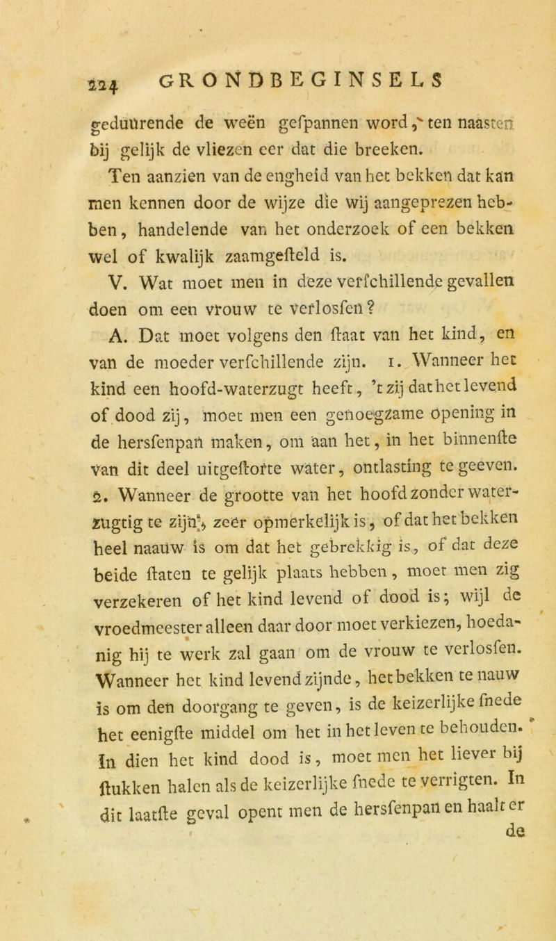 SL2-4 geduUrende de weën gefpannen word ,v ten naasten bij gelijk de vliezen eer dat die breeken. Ten aanzien van de engheid van het bekken dat kan men kennen door de wijze die wij aangeprezen heb- ben , handelende van het onderzoek of een bekken wel of kwalijk zaamgefleld is. V. Wat moet men in deze verfchillende gevallen doen om een vrouw te verlosfeii? A. Dat moet volgens den (laat van het kind, en van de moeder verfchillende zijn. i. Wanneer het kind een hoofd-waterzugt heeft, ’t zij dat het levend of dood zij, moet men een genoegzame öpening in de hersfenpan maken, om aan het, in het binnen de Van dit deel uitgeftofte water, ontlasting te geeven. Wanneer de grootte van het hoofd zonder water- zugtig te zijn-, zeër opmerkelijk is, of dat het bekken heel naaüw is om dat het gebrekkig is, of dat deze beide daten te gelijk plaats hebben, moet men zig verzekeren of het kind levend oi dood is^ wijl de vroedmeester alleen daar door moet verkiezen, hoeda- nig hij te werk zal gaan om de vrouw te vcrlosfen. Wanneer het kind levend zijnde, het bekken te nauw is om den doorgang te geven, is de keizerlijke fnede het eenigde middel om het in het leven te behouden. In dien het kind dood is, moet men het lievei bij Hukken halen als de keizerlijke fnede te verrigten. In dit laatde geval opent men de hersfenpan en haalt cr de t