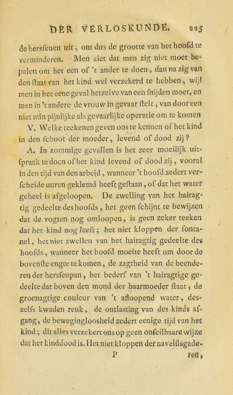 ÖËR VERLOSRÜNDË. 215 I dehersfenen uit, om dus de grootte van het hoofd te verminderen. Men ziet dat mén zig niet moet be- palen om het een of ’t ander te doen, dannazïgvart den (laat van het kind wel verzekerd te hebben > wijl men in het eene geval hetzelve van een fnijden moet* en men in ’t andere de vrouw in gevaar Helt, van dooreen niet min pijnlijke als gevaarlijke operatie om te komen V. Welke teekenen geven ons te kennen of het kind in den fchoot der moeder, levend of dood zij? A, In zommige gevallen is het zeer moeilijk uit- fp raak te doen of het kind levend of dood zij, vooral in den tijd van den arbeid , wanneer ’t hoofd zedert ver- fcheide iiurcn geklemd heeft gedaan, oi dat het watef geheel is afgeloopem De zwelling van het hairag- tig gedeelte des hoofds * het geen fchijnt tc bewijzen dat de vogten nog omloopen, is geen zeker teeken dat het kind nog leeft; het niet kloppen der fonta- nel, het niet zwellen van het hairagtig gedeelte des hoofds, wanneer het hoofd moeite heeft om door de hovende engte te komen, de zagtheid van de beende- ren der hersfenpan, het bederf van ’t hairagtige ge- deelte dat boven den mond der baarmoeder daat * de groenagtige couleur van ’t afloopend water, des- zelfs kwaden reuk, de ontlasting van des kinds af- gang, de bewegingloosheid zedert eenige tijd van het kind; dit alles verzekert ons op geen onfeilbaare wijze dat het kinddood is. Het niet kloppen deï navelllagade- P mi,