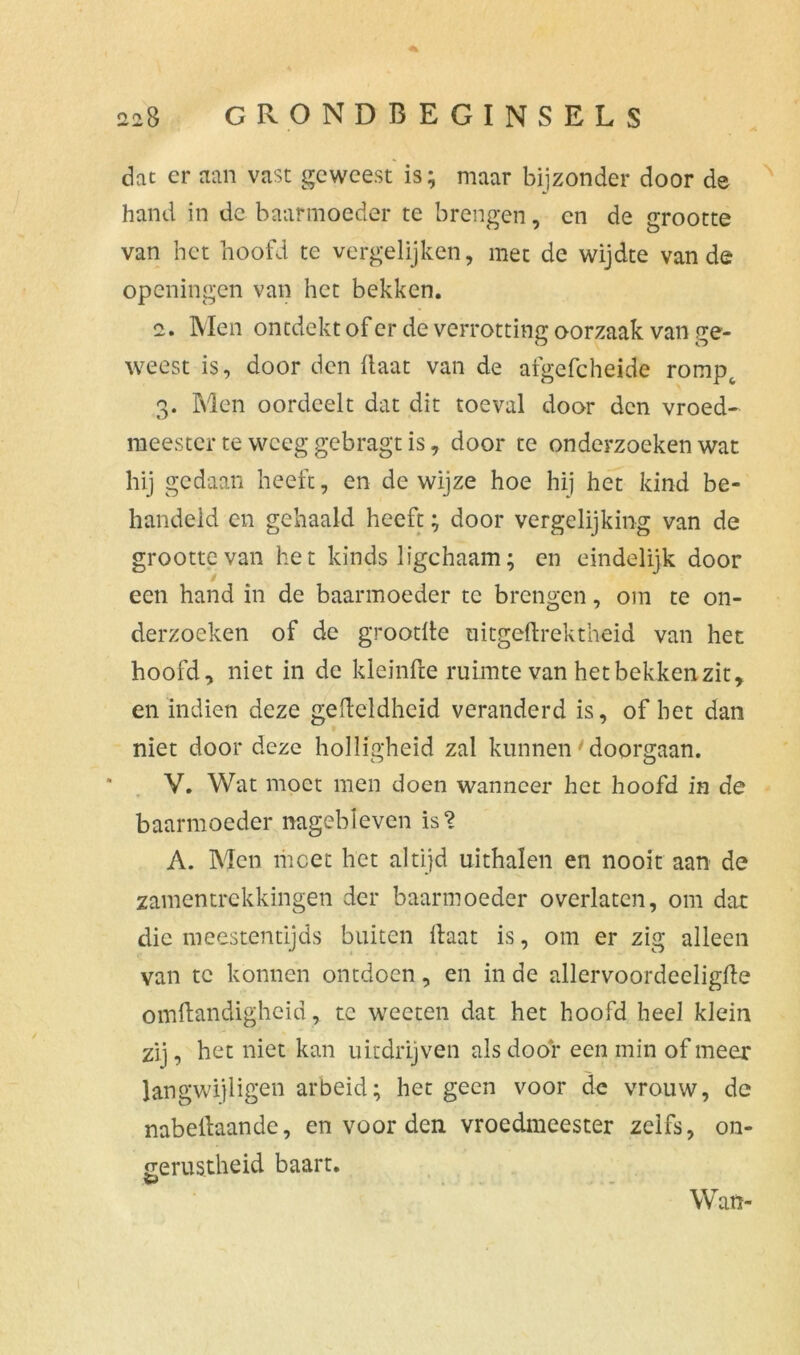 dat cr aan vast geweest is; maar bijzonder door de hand in de baarmoeder te brengen, en de grootte van het hoofd te vergelijken, met de wijdte van de openingen van het bekken. 2. Men ontdekt of er de verrotting oorzaak van ge- weest is, door den Haat van de afgefcheide rompt 3. Men oordeelt dat dit toe val door den vroed- meester te weeg gebragt is, door te onderzoeken wat hij gedaan heeft, en de wijze hoe hij het kind be- handeld en gehaald heeft; door vergelijking van de grootte van het kinds ligchaam; en eindelijk door een hand in de baarmoeder te brengen, om te on- derzoeken of de grootHe uitgeHrektheid van het hoofd, niet in de kleinfte ruimte van het bekken zit, en indien deze gefteldhcid veranderd is, of het dan niet door deze holligheid zal kunnen' doorgaan. V. Wat moet men doen wanneer het hoofd in de baarmoeder nagebïeven is? A. Men meet het altijd uithalen en nooit aan de zamentrekkingen der baarmoeder overlaten, om dat die meestentijds buiten Haat is, om er zig alleen van te konnen ontdoen, en in de allervoordeeligfle omHandigheid, te weeten dat het hoofd heel klein zij, het niet kan uitdrijven als dooi* een min of meer langwijligen arbeid; het geen voor de vrouw, de nabellaande, en voor den vroedmeester zelfs, on- gerustheid baart. Wan