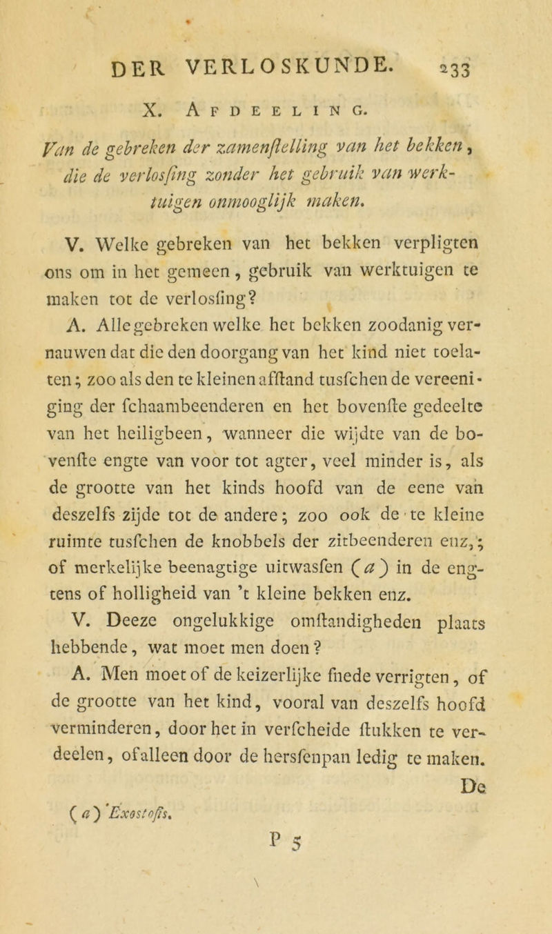 X. Afdeeling. Van de gebreken der zamenjlelling van het bekken, die de verlosfïng zonder het gebruik van werk- tuigen onmooglijk maken. V. Welke gebreken van het bekken verpligten ons om in het gemeen, gebruik van werktuigen te maken tot de verlosfing? A. Allcgcbreken welke het bekken zoodanig ver- nauwen dat die den doorgang van het kind niet toela- ten ; zoo als den te kleinen afftand tusfehen de vereeni- ging der fchaambeenderen en het bovenfte gedeelte van het heiligbeen, wanneer die wijdte van de bo- venfte engte van voor tot agter, veel minder is, als de grootte van het kinds hoofd van de eene van deszelfs zijde tot de andere; zoo ook de te kleine ruimte tusfehen de knobbels der zitbeenderen enz,; of merkelijke beenagtige uitwasfen (a) in de eng- tens of holligheid van ’t kleine bekken enz. V. Deeze ongelukkige omftandigheden plaats hebbende, wat moet men doen ? A. Men moet of de keizerlijke fnede verrïgten, of de grootte van het kind, vooral van deszelfs hoofd verminderen, door het in verfcheide Hukken te ver- deden , ofallecn door de hersfenpan ledig te maken. Da ( a ) Exostofis, P 5