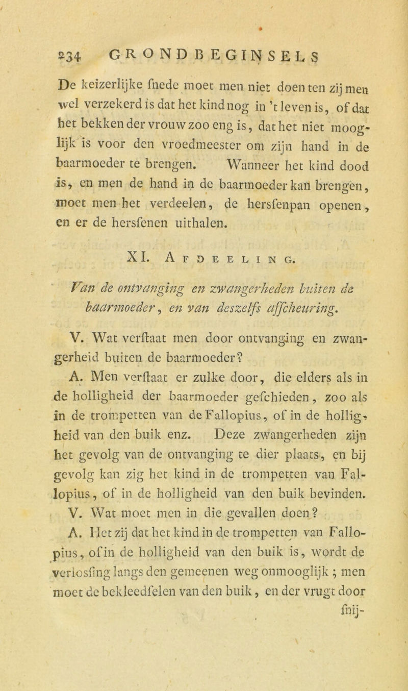 De keizerlijke fnede moet men niet doen ten zij men wel verzekerdis dat het kind nog in’t leven is, of dat het bekken der vrouw zoo eng is, dat het niet moog- lijk is voor den vroedmeester om zijn hand in de baarmoeder te brengen. Wanneer het kind dood is, en men de hand in de baarmoeder kan brengen, moet men het verdeden, de hersfenpan openen, en er de hersfenen uithalen. XI. Afdeeling. Van de ontvanging en zwangerheden bulten de baarmoeder, en van deszeIfs affeheuring. V. Wat verftaat men door ontvanging en zwan- gerheid buiten de baarmoeder? A. Men verftaat er zulke door, die elders als in de holligheid der baarmoeder gcfchieden, zoo als in de trompetten van deFallopius, of in de hollig* heid van den buik enz. Deze zwangerheden zijn het gevolg van de ontvanging te dier plaats, en bij gevolg kan zig het kind in de trompetten van Fal- lopius, of in de holligheid van den buik bevinden. V. Wat moet men in die gevallen doen? A. Het zij dat het kind in de trompetten van Fallo- pius, of in de holligheid van den buik is, wordt de verlosfing langs den gemeenen weg onmooglijk ; men moet de bckleedfelen van den buik, en der vrugt door fnij-