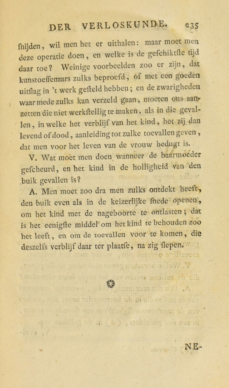 fnijden, wil men het er uithalen: maar moet men deze operatie doen, en welke is de gefehiktfte tijd daar toe ? Weinige voorbeelden zoo er zijn, dat kunstoeffcnaars zulks beproefd, of met een goeden uitdag in ’t werk gefield hebben; en de zwarigheden waar mede zulks kan verzeld gaan, moeten ons- aat> zetten die niet werkheilig te maken, als in die ge\ al- len , in welke het verblijf van het kind, het zij dan levend of dood, aanleiding tot zulke toevallen geven , dat men voor het leven van de vrouw bedugt is. V. Wat moet men doen wanneer de baarmoeder gefcheurd, en het kind in de holligheid van den buik gevallen is? A. Men moet zoo dra men zulks ontdekt heeft, den buik even als in de keizerlijke fhede openén', om het kind met de nageboorte te ontlasten; dat is het eenigfle middel om het kind te behouden zoo het leeft, en om de toevallen voor te komen, die deszelfs verblijf daar ter plaatfe, na zig (Iepen. O NE-