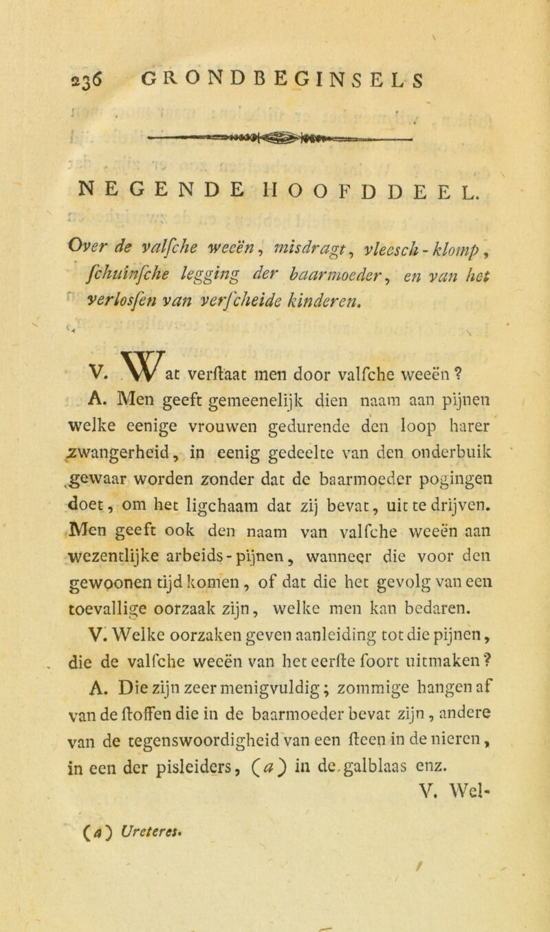 M l 'f y ‘ 1 * NEGENDE HOOFDDEEL. Tm * 'f •$t» i *‘V» ■ ^ • , V Over de valfche weeën, misdragt, vlecsch - klomp, fchulnfche legging der baarmoeder, A# yerlosfen van verj'cheide kinderen, S V. Wat verftaat men door valfche weeën ? A. Men geeft gemeenelijk dien naam aan pijnen welke eenige vrouwen gedurende den loop harer zwangerheid, in eenig gedeelte van den onderbuik gewaar worden zonder dat de baarmoeder pogingen doet, om het ligchaam dat zij bevat, uit te drijven. Men geeft ook den naam van valfche weeën aan wezentlijke arbeids-pijnen, wanneer die voorden gewoonen tijd komen , of dat die het gevolg van een toevallige oorzaak zijn, welke men kan bedaren. V. Welke oorzaken geven aanleiding tot die pijnen, die de valfche weeën van heteerftefoort uitmaken'? A. Die zijn zeer menigvuldig; zommige hangen af van de Boffen die in de baarmoeder bevat zijn , andere van de tegenswoordigheid van een Been in de nieren, in een der pisleiders, (#) in de.galblaas enz. V. Wel- Ureter ei* / /