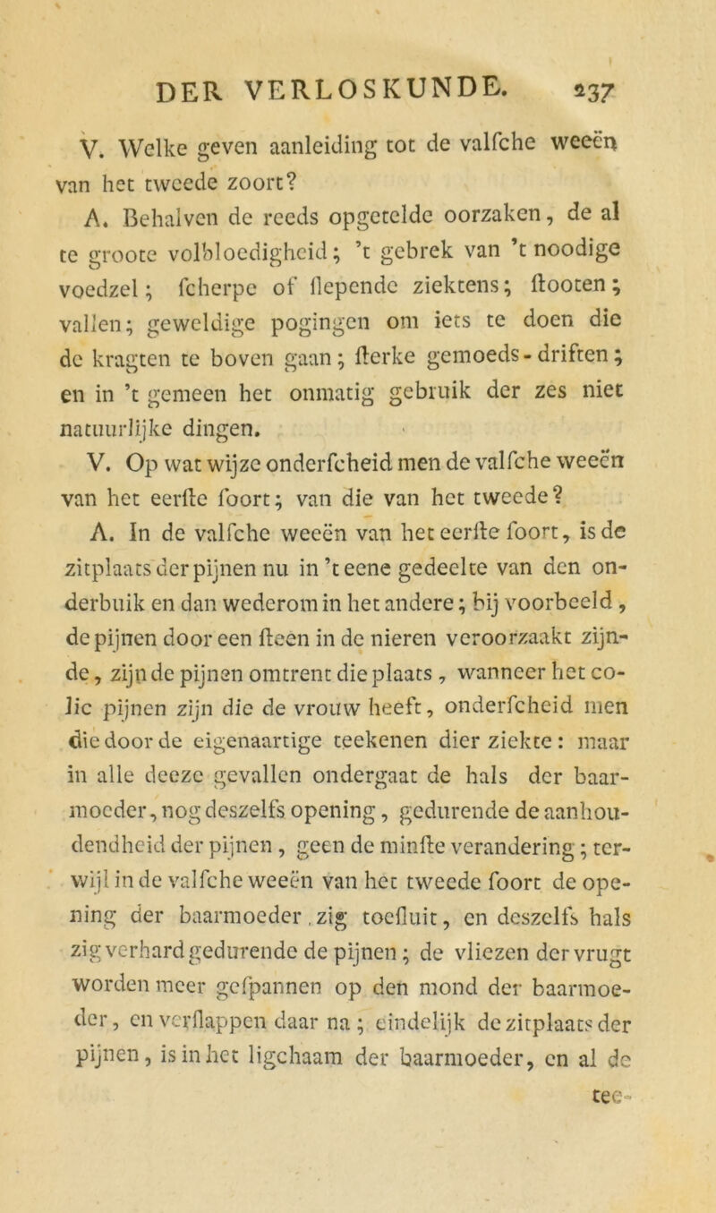 V. Welke geven aanleiding tot de valfche weeën van het tweede zoort? A. Behalven de reeds opgetelde oorzaken, de al te groote volbloedigheid; ’t gebrek van ’t noodige voedzel; fcherpe of llependc ziektens; dooten ; vallen; geweldige pogingen om iets te doen die de kragten te boven gaan; flerke gemoeds-driften; en in ’t gemeen het onmatig gebruik der zes niet natuurlijke dingen. V. Op wat wijze onderfcheid men de valfche weeën van het eerde foort; van die van het tweede? A. In de valfche weeën van het eerde foort, is de zitplaats der pijnen nu in’teene gedeelte van den on- derbuik en dan wederom in het andere; bij voorbeeld , de pijnen dooreen deen in de nieren veroorzaakt zijn- de , zijn de pijnen omtrent die plaats , wanneer het co- lic pijnen zijn die de vrouw heeft, onderfcheid men die door de eigenaartige reekenen dierziekte: maar in alle dceze gevallen ondergaat de hals der baar- moeder, nog deszelfs opening, gedurende de aanhou- dendheid der pijnen , geen de minde verandering; ter- wijl in de valfche weeën van het tweede foort de ope- ning der baarmoeder .zig toeduit, en deszelfs hals zig verhard gedurende de pijnen; de vliezen dervrugt worden meer gefpannen op den mond der baarmoe- der, en verflappen daar na; eindelijk de zitplaats der pijnen, is in het ligchaara der baarmoeder, cn al de tee-