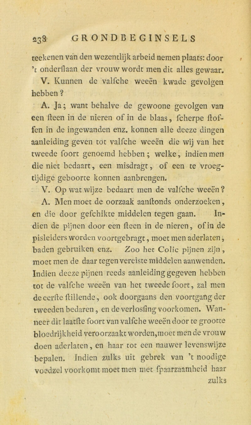 teekenen van den wezentlijk arbeid nemen plaats: door ’t onderdaan der vrouw wordt men dit alles gewaar. V. Kunnen de valfche weeën kwade gevolgen hebben ? A. Ja; want behalve de gewoone gevolgen van een Heen in de nieren of in de blaas, fcherpe dof- fen in de ingewanden enz. konnen alle deezc dingen aanleiding geven tot valfche weeën die wij van het tweede foort genoemd hebben ; welke, indien men die niet bedaart, een misdragt, of een te vroeg- tijdige geboorte konnen aanbrengen. V. Op wat wijze bedaart men de valfche weeën? A. Men moet de oorzaak aanftonds onderzoeken, en die door gefchikte middelen tegen gaan. In- dien de pijnen door een Heen in de nieren, of in de pisleiders worden voortgebragt, moet men aderlaten, baden gebruiken enz. Zoo het Colic pijnen zijn, moet men de daar tegen vereiste middelen aanwenden. Indien deeze pijnen reeds aanleiding gegeven hebben tot de valfche weeën van het tweede foort, zal men de eerde {tillende, ook doorgaans den voortgang der tweeden bedaren, en de verlosfing voorkomen. Wan- neer dit laatfte foort van valfche weeën door te grootte bloedrijkheid veroorzaakt worden,moet men de vrouw doen aderlaten, en haar tot een nauwer levenswijze bepalen. Indien zulks uit gebrek van ’t noodige voedzol voorkomt moet men met fpaarzaamheid haar zulks