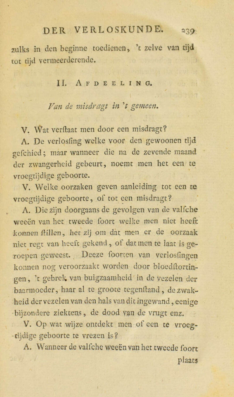 zulks in den beginne toedienen, ’t zelve van tijd tot tijd vermeerderende. II. Afdeeling. ✓ I ■ : ■ Van de mis dreigt in V gemeen. * / V. Wat verftaat men door een misdragt? A. De verlosfing welke voor den gewoonen tijd srcfchied; maar wanneer die na de zevende maand der zwangerheid gebeurt, noemt men het een te vroegtijdige geboorte. V. Welke oorzaken geven aanleiding tot een te vroegtijdige geboorte, of tot een misdragt? A. Die zijn doorgaans de gevolgen van de valfche weeën van het tweede foort welke men niet heeft konnen IHllen, het zij om dat men er de oorzaak niet regt van heeft gekend, of dat men te laat is ge- roepen geweest. Deeze foorten van verlosfmgen konnen nog veroorzaakt worden door bloedftortin- gen, ’t gebrek van buigzaamheid in de vezelen der baarmoeder, haar al te groote tegenftand, de zwak- heid der vezelen van den hals van dit ingewand, eenige bijzondere ziektens, de dood van de vrugt enz. V. Op wat wijze ontdekt men of een te vroeg- tijdige geboorte te vrezen is? A. Wanneer de valfche weeën van het tweede foort plaats i