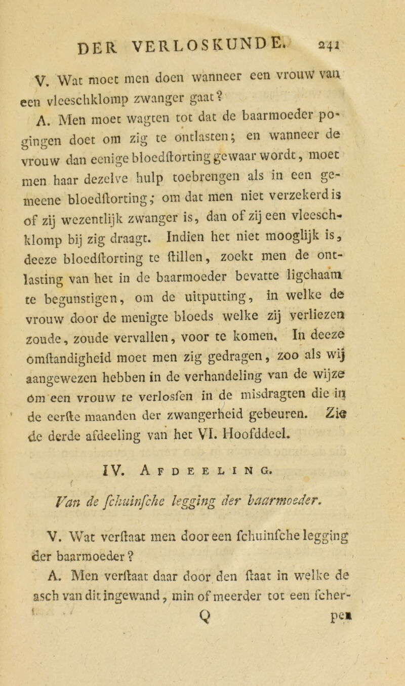 V. Wat moet men doen wanneer een vrouw van een vlceschklomp zwanger gaat? A. Men moet wagten tot dat de baarmoeder po- gingen doet om zig te ontlasten; en wanneer de vrouw dan eenige bloedftorting gewaar wordt, moet men haar dezelve hulp toebrengen als in een ge- meene bloedftorting,* om dat men niet verzekerdis of zij wezentlijk zwanger is, dan of zij een vleesch- klomp bij zig draagt. Indien het niet mooglijk is, deeze blocdllorting te dillen, zoekt men de ont- lasting van het in de baarmoeder bevatte ligchaam te begunstigen, om de uitputting, in welke de vrouw door de menigte bloeds welke zij verliezen zoude, zoude vervallen, voor te komen, In deeze omftandigheid moet men zig gedragen, zoo als wij aangewezen hebben in de verhandeling van de wijze óm een vrouw te verlosfen in de misdragten die in de eerde maanden der zwangerheid gebeuren. Zte de derde afdeeling van het VI. Hoofddoel. IV. Afdeeling. t v ' ' P Van de fchuinfche legging der baarmoeder. V. Wat verftaat men dooreen fchuinfche legging der baarmoeder ? A. Men verftaat daar door den daar in welke de asch van dit ingewand, min of meerder tot een fcher- Q pei
