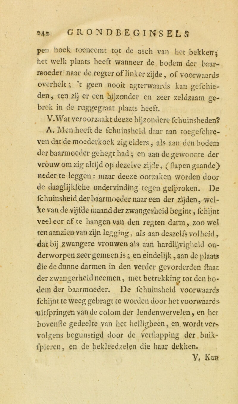 pen hoek toeneemt tot de asch van het bekken; het welk plaats heeft wanneer de bodem der baar- moeder naar de regter of linkerzijde, of voorwaards overhelt; c geen nooit ngterwaards kan gcfchie- den , ten zij er een bijzonder en zeer zeldzaam ge- brek in de ruggegraat plaats heeft. V.Wat veroorzaakt deeze bijzondere fchuinsheden? A. Men heeft de fchuinsheid daar aan toegefchre- ven dat de moederkoek zig elders, als aan den bodem der baarmoeder gehegt had; en aan de gewoonte der vróuw om zig altijd op dezelve zijde, (flapen gaande) neder te leggen: maar deeze oorzaken worden door de daaglijkfche ondervinding tegen gefprokcn. De fchuinsheid der baarmoeder naar een der zijden, wel- ke van de vijfde maand der zwangerheid begint, fchijnt veel eer af te hangen van den regten darm, zoo wel ten aanzien van zijn legging, als aan deszelfs volheid, dat bij zwangere vrouwen als aan hardlijvigheid on- derworpen zeer gemeen is; en eindelijk, aan de plaats die de dunne darmen in den verder gevorderden ftaat der zwangerheid neemen, met betrekking tot den bo- dem der baarmoeder. De fchuinsheid voorwaards fchijnt te weeg gebragt te worden door het voorwaards- -uitfpringen vandecolomder lendenwervelen, en her. hovende gedeelte van liet heiligbeen, en wordt ver-, volgens begunstigd door de verflapping der buik- fpieren, en dc bekleedzelen die haar dekken. V, Kan