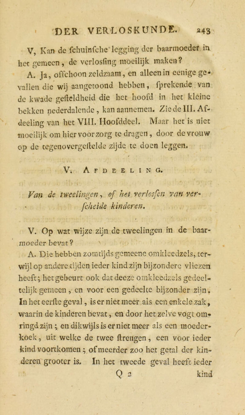 / DER VERLOSKUNDE. 343 I V, Kan de fchuinfche legging der baarmoeder in het gemeen, de vcrlosfing moeilijk maken? A. Ja, offehoonzeldzaam, en allcenin eenigege- vallen die wij aan getoond hebben, fprekende van de kwade geMdheid die liet hoofd in het kléine bekken nederdalende, kan aannemen. Zie de III. Af- deeling van het VIII. Hoofddeel. Maar het is niet moeilijk om hier voorzorg te dragen, door de vrouw op de tegenovergeftelde zijde te doen leggen. V. Afdeeling. • ) * i * Van de tweelingen, of het verlosfen van ver* fcheide kinderen, / V. Op wat wijze zijn de tweelingen in de baar- moeder bevat? ' A. Die hebben zomtijds gemeene omklecdzels, ter- wijl op andere tijden ieder kind zijn bijzondere vliezen heeft; het gebeurt ook datdeeze omklecdzels gedeel- telijk gemeen , en voor een gedeelte bijzonder ziin. In het eerfte geval, is er niet meer ais een enkele zak, waarin de kinderen bevat, en door het zelve vogt om- ringd zijn; en dikwijls is er niet meer als een moeder- koek , uit welke de twee ftrengen, een voor ieder kind voortkomen; of meerder zoo het getal der kin- deren grootcr is. In het tweede geval heeft ieder Q 2 kind