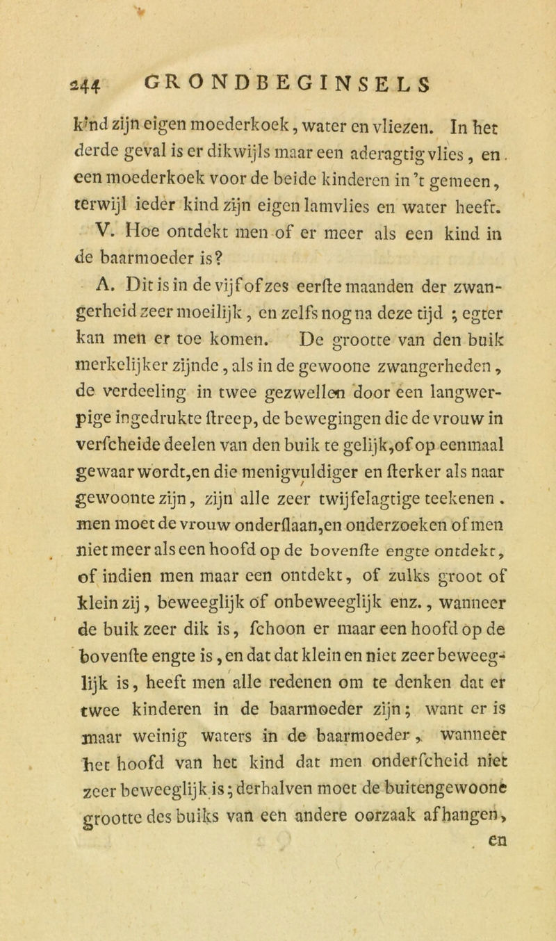 k‘nd zijn eigen moederkoek, water en vliezen. In het derde geval is er dikwijls maar een aderagtis: vlies, en . een moederkoek voor de beide kinderen in ’t gemeen, terwijl ieder kind zijn eigen lamvlies en water heeft. V. Hoe ontdekt men of er meer als een kind in de baarmoeder is? A. Dit is in de vijf of zes eerde maanden der zwan- gerheid zeer moeilijk, en zelfs nog na deze tijd ; egter kan men er toe komen. De grootte van den buik merkelijker zijnde, als in de gewoone zwangerheden, de verdeeling in twee gezwellen door een langwer- pige ingedrukte dreep, de bewegingen die de vrouw in verfcheide deelen van den buik te gelijk,of op eenmaal gewaar wordt,en die menigvuldiger en derker als naar gewoonte zijn, zijn alle zeer twijfelagtige tcekenen . men moet de vrouw onderdaan,en onderzoeken of men niet meer als een hoofd op de bovende engte ontdekt, of indien men maar een ontdekt, of zulks groot of klein zij, beweeglijk óf onbeweeglijk enz., wanneer de buik zeer dik is, fchoon er maar een hoofd op de bovende engte is, en dat dat klein en niet zeer beweeg- lijk is, heeft men alle redenen om te denken dat er twee kinderen in de baarmoeder zijn; want er is maar weinig waters in de baarmoeder y wanneer het hoofd van het kind dat men onderfcheid niet zeer beweeglijk is; derhalven moet de buitengewoone grootte des buiks van een andere oorzaak afhangen, . en