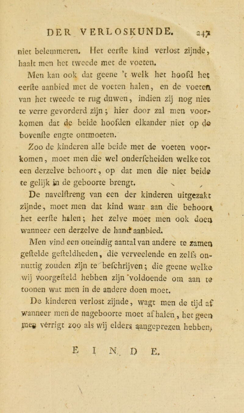 niet belemmeren. Het eerde kind verlost zijnde, haalt men het tweede met de voeten. Men kan ook dat geene ’t welk het hoofd het eerlle aanbied met de voeten halen, en de voeten, van het tweede te rug duwen, indien zij nog niet te verre gevorderd zijn; hier door zal men voor- komen dat de beide hoofden elkander niet op de bovende engte ontmoeten. Zoo de kinderen alle beide met de voeten voor- komen , moet men die wel onderfcheiden welke tot een derzelve behoort, op dat men die niet beide te gelijk in de geboorte brengt. ^ y De naveldreng van een der kinderen uitgezakt zijnde, moet men dat kind waar aan die behoor*, het eerde halen; het zelve moet men ook doen wanneer een derzelve de hand* aanbied. Men vind een oneindig aantal van andere te zamen gedelde gedeldheden, die ycrveelende en zelfs on- nuttig zouden zijn te befchrijven; die geene welke wij voorgedeld hebben zijn 'voldoende om aan te toonen wat men in de andere doen moet. De kinderen verlost zijnde, wagt men de tijd af wanneer men de nageboorte moet af halen, het o-ecr> ine# vêrrigt zoo als wij elders aangeprezen hebben.