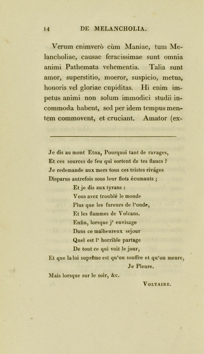 Verum enimvero cum Maniae, tum Me- lancholiae, causae feracissimae sunt omnia animi Pathemata vehementia. Talia sunt amor, superstitio, moeror, suspicio, metus, honoris vel gloriae cupiditas. Hi enim im- petus animi non solum immodici studii in- commoda habent, sed per idem tempus men- tem commovent, et cruciant. Amator (ex- Je dis au mont Etna, Pourquoi tant de ravages, Et ces sources de feu qui sortent de tes flaucs ? Je redemande aux mers tous ces tristes rivages Disparus autrefois sous leur flots ecumants ; Etje dis auxtyrans : Vous avez trouble le monde Plus que les fureurs de 1’onde, Et les flammes de Volcans. Enfin, lorsque j’ envisage Dans ce malheureux sejour Quel est 1’ horrible partage De tout ce qui voit le jour, Et que laloi supr&meest qu’on souffre et qu’on meure, Je Pleure. Mais lorsque sur le soir, &c. Voltaire.