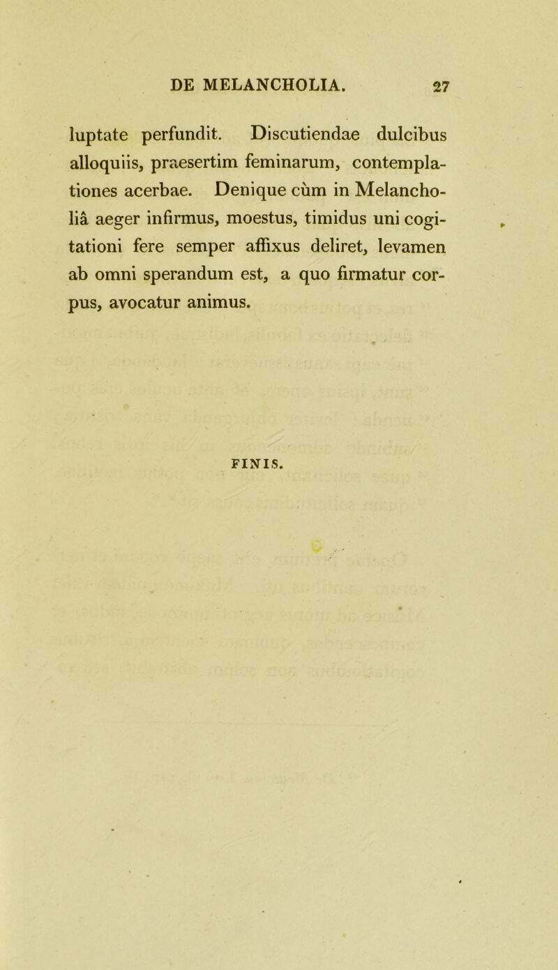 luptate perfundit. Discutiendae dulcibus alloquiis, praesertim feminarum, contempla- tiones acerbae. Denique cum in Melancho- lia aeger infirmus, moestus, timidus uni cogi- tationi fere semper affixus deliret, levamen ab omni sperandum est, a quo firmatur cor- pus, avocatur animus. FINIS.