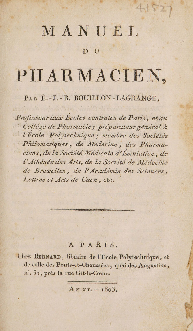 MANUEL PHARMACIEN, * Collége de Pharmacie; préparateur général à ee ? École Polytechnique ; membre des Sociétés Philomatiques , de Médétine, des Pharma- êiens, de la Société Médicale d’ Émulatior ;, de l’ Athénée des Arts, de la Société de Médécine de Bruxelles, de l’Académie des Sciences ; Lettres et Arts de Caen, etc. A PARIS, Uhez BERNARD, libraire de l'Ecole Polytechnique , et de celle des Ponts-et-Chaussées, quai des Augustins, n°. 5T, près la rue Git-le-Cœur. AN XI: — 1003,