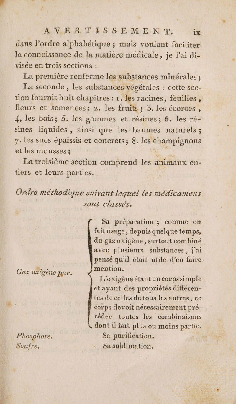 dans l’ordre alphabétique ; maïs voulant faciliter la connoissance de la matière médicale, je l'ai di- visée en trois sections : La première renferme les substances minérales ; La seconde , les substances végétales : : cette sec- tion fournit huge chapitres : 1. les racines, feuilles, fleurs et semences; 2. les fruits ; 3. los écorces , 4, les bois; 5. les sommes et résines ; 6. les ré- sines liquides , ainsi que les baumes naturels ; 7. les sucs épaissis et concrets; 8. les ‘champignons et les mousses; ; La troisième section comprend és animaux en- üers et leurs parties. Ordre méthodique suivant lequel les médicamens sont classés. Sa préparation ; comme on fait usage, depuis quelque temps, du gaz oxigène , surtout combiné avec plusieurs substances, j'ai pensé qu’il étoit utile d’en faire, Gaz oxigène nur. Fr L'oxigène étantuncorpssimple etayant des propriétés différen- tes de celles de tous les autres, ce corps devoit nécessairement pré- céder toutes les combinaisons dont il fait plus ou moins partie. Phosphore. Sa purification. Soufre. . Sa sublimation.