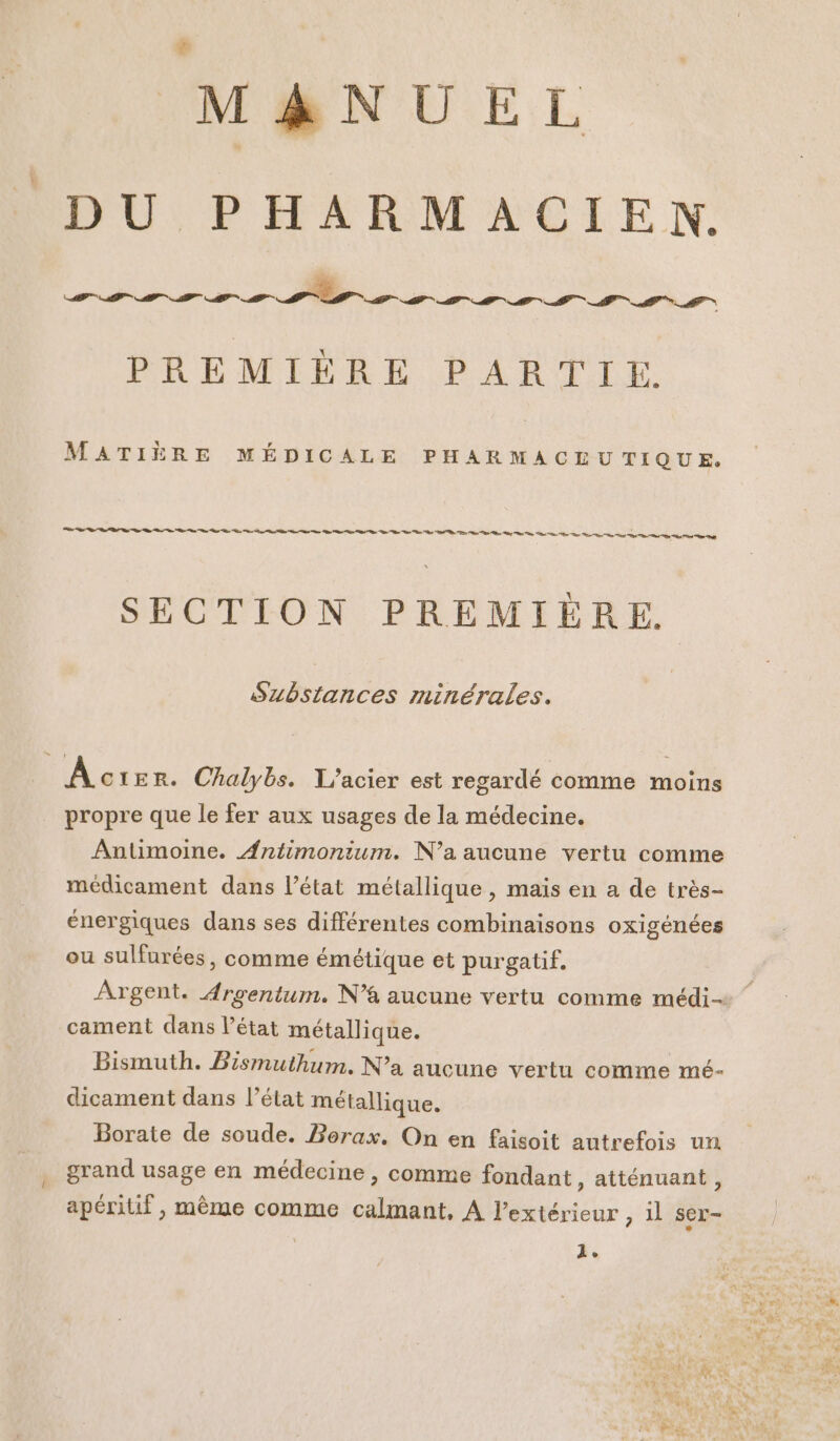M&NUEL DU PHARMACIEN,. PREMIÈRE PARTIE. MATIÈRE MÉDICALE PHARMACEUTIQUE. Re ne A PT Vo Ve TE D RTE ne ie ie nd D ns Po AP SECTION PREMIÈRE. Substances minérales. ÂÀc 1ER. Chalybs. L’acier est regardé comme moins propre que le fer aux usages de la médecine. Antimoine. Antimonium. N'a aucune vertu comme médicament dans l’état métallique, mais en a de très- énergiques dans ses différentes combinaisons oxigénées ou sulfurées, comme émétique et purgatif. Argent. Argentum. N'a aucune vertu comme médi cament dans l’état métallique. Bismuth. Bismuthum. N’a aucune vertu comme mé- dicament dans l’état métallique. Borate de soude. Borax. On en faisoit autrefois un grand usage en médecine , comme fondant , atténuant , apériuf , même comme calmant, À extérieur , il ser-