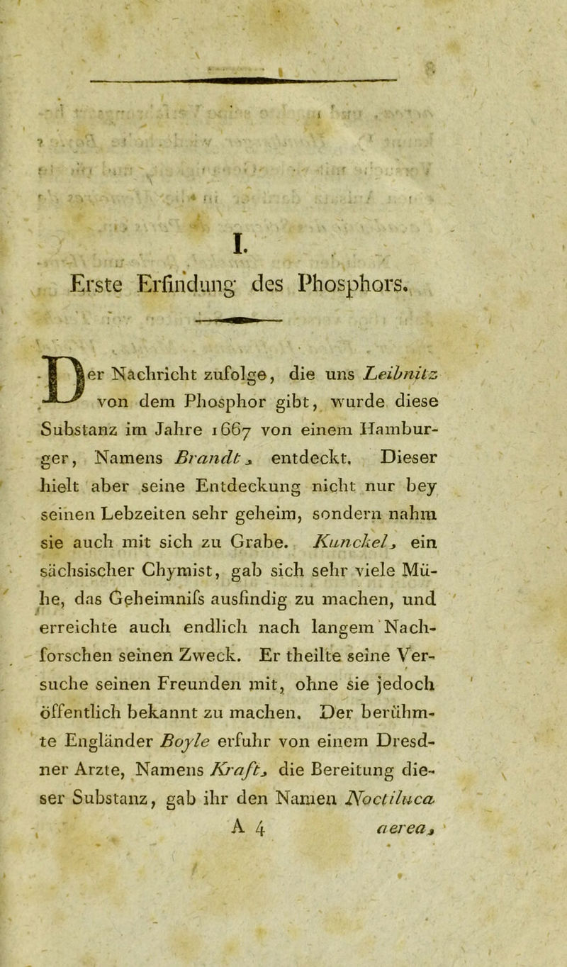 I. *- 5 **'*■ ' ! u - • . s\‘ • - Erste Erfindung* des Phosphors, Der Nachricht zufolge, die uns Leibnitz von dem Phosphor gibt, wurde diese Substanz im Jahre 1667 von einem Hambur- ger, Namens Brandtentdeckt. Dieser hielt aber seine Entdeckung nicht nur bey seinen Lebzeiten sehr geheim, sondern nahm sie auch mit sich zu Grabe. JCunckelj ein sächsischer Chymist, gab sich sehr viele Mü- he, das Geheimnifs ausfindig zu machen, und erreichte auch endlich nach langem Nach- forschen seinen Zweck. Er theilte seine Ver- suche seinen Freunden mit, ohne sie jedoch Öffentlich bekannt zu machen. Der berühm- te Engländer Boyle erfuhr von einem Dresd- ner Arzte, Namens Kj'aftdie Bereitung die- ser Substanz, gab ihr den Namen Noctiluca A 4 aerea*