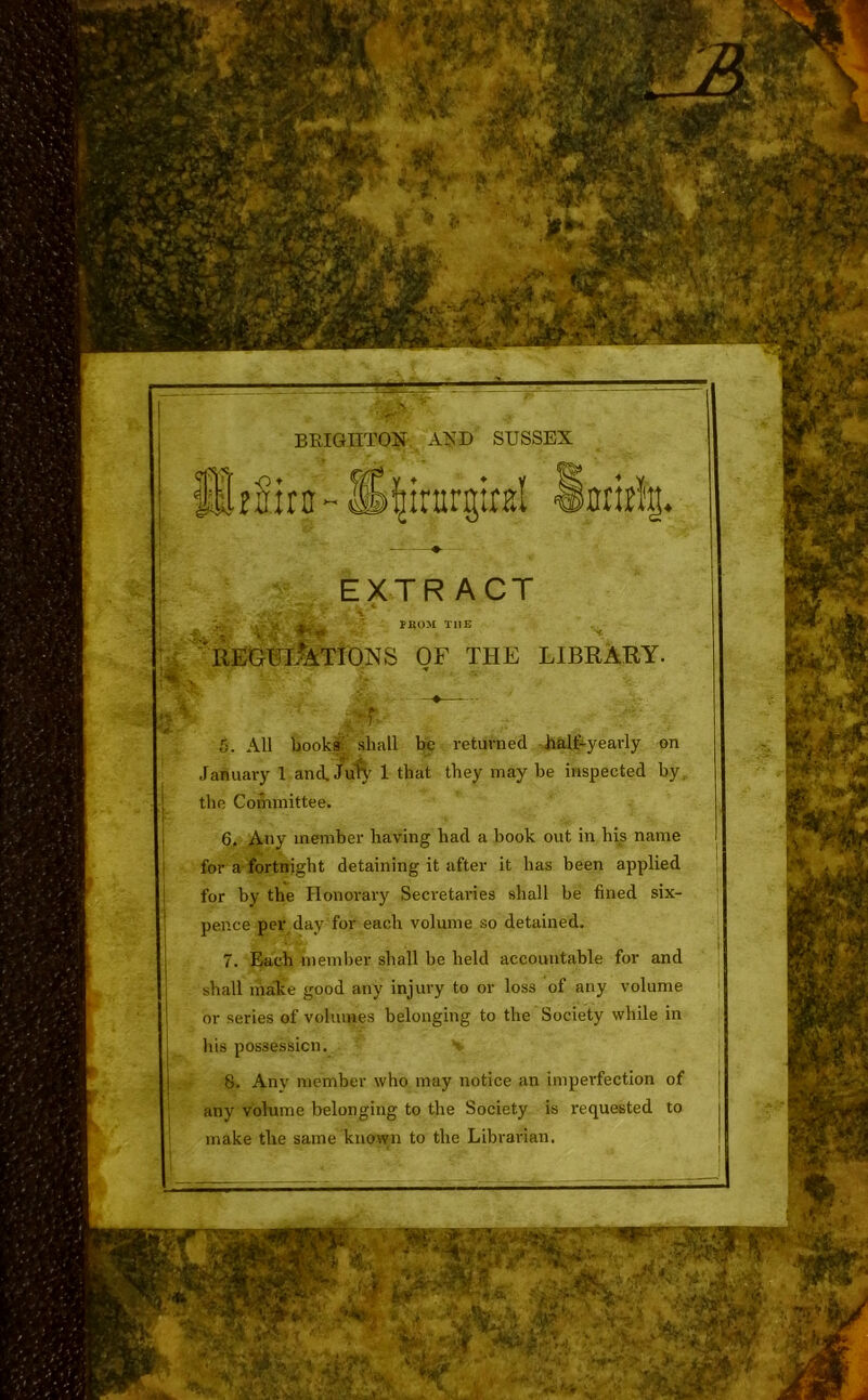 BRIGHTON AND SUSSEX EXTRACT jafcSt*' ' . • IROM THE 'regulations of the library. 5. All books shall be returned half-yearly on January 1 and.Jufy 1 that they maybe inspected by, the Committee. 6. Any member having had a book out in his name for a fortnight detaining it after it has been applied for by the Honorary Secretaries shall be fined six- pence per day for each volume so detained. 7. Each member shall be held accountable for and shall make good any injury to or loss of any volume or series of volumes belonging to the Society while in his possession. 8. Any member who may notice an imperfection of any volume belonging to the Society is requested to make the same known to the Librarian. ' •> A. ±AM® %