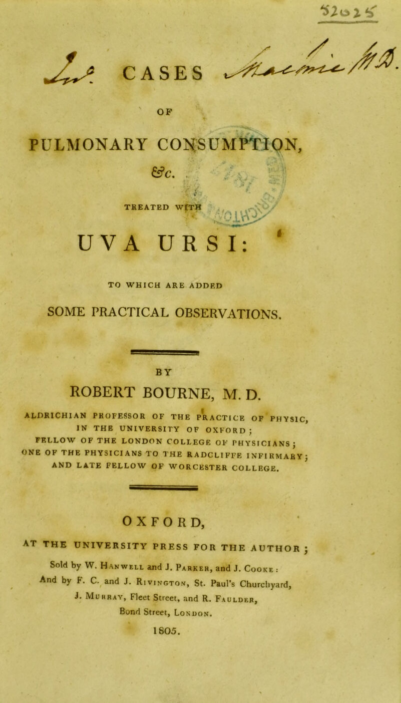 CASES OF PULMONARY CONSUMPTION, &c. , -vyj TREATED WtTH sivQx U V A UR S I: TO WHICH ARE ADDED SOME PRACTICAL OBSERVATIONS. BY ROBERT BOURNE, M. D. ALDRICHIAN PROFESSOR OF THE PRACTICE OF PHYSIC, IN THE UNIVERSITY OF OXFORD; FELLOW OF THE LONDON COLLEGE OF PHYSICIANS; ONE OF THE PHYSICIANS TO THE RADCLIFFE INFIRMARY; AND LATE FELLOW OF WORCESTER COLLEGE. OXFORD, at the university press for the author ; Sold by W. Hanwell and J. Parker, and J. Cooke : And by F. C. and J. Rivington, St. Paul’s Churchyard, J. Murray, Fleet Street, and R. Faulder, Bond Street, London. 1805.