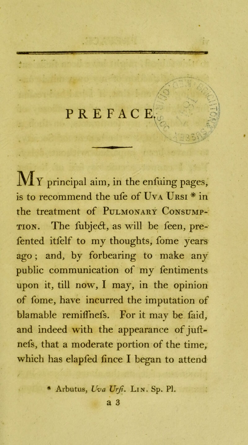 P R E F A C E. V<5, .4 .v-* f ,«-»v < -j \ > My principal aim, in the entiling pages, is to recommend the ufe of Uva Ursi * in the treatment of Pulmonary Consump- tion. The fubjedt, as will be feen, pre- fented itfelf to my thoughts, fome years ago; and, by forbearing to make any public communication of my fentiments upon it, till now, I may, in the opinion of fome, have incurred the imputation of blamable remilTnefs. For it may be faid, and indeed with the appearance of juft- nefs, that a moderate portion of the time, which has elapfed tince I began to attend * Arbutus, Uva Urji. Lin. Sp. PI.
