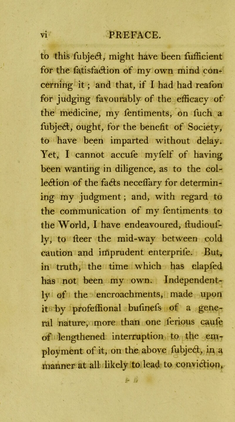to this fubjed, might have been fufficient for the fatisfadion of my own mind con- cerning it; and that, if I had had reafon for judging favourably of the efficacy of the medicine, my fentiments, on fuch a fubjed, ought, for the benefit of Society, to have been imparted without delay. Yet, I cannot accufe myfelf of having been wanting in diligence, as to the col- lection of the fads necefiary for determin- ing my judgment; and, with regard to the communication of my fentiments to the World, I have endeavoured, ftudiouf- ly, to fleer the mid-way between cold caution and imprudent enterprife. But, in truth, the time which has elapfed has not been my own. Independent- ly of the encroachments, made upon it by profeffional bufinefs of a gene- ral nature, more than one lerious caufe of lengthened interruption to the em- ployment of it, on the above fubjed, in a manner at all likely to lead to convidion.