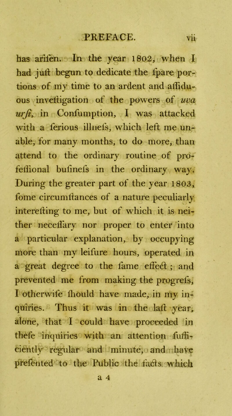 has ariien. In the year 1802, when I had jull begun to dedicate the ipare por- tions of my time to an ardent and affidu- ous inveliigation of the powers of uva urfi, in Confumption, I was attacked with a ferious illnefs, which left me un- able, for many months, to do more, than attend to the ordinary routine of pro- fellional bulinels in the ordinary way. During the greater part of the year 1803, fome circumliances of a nature peculiarly interefting to me, but of which it is nei- ther necelfary nor proper to enter into a particular explanation, by occupying more than my leifure hours, operated in a great degree to the fame effect ; and prevented me from making the progrefs, I otherwife fhould have made, in my in- quiries. Thus it was in the lalf year, alone, that I could have proceeded in thefe inquiries with an attention fuffi- ciently regular and minute, and have prefented to the Public the facts which