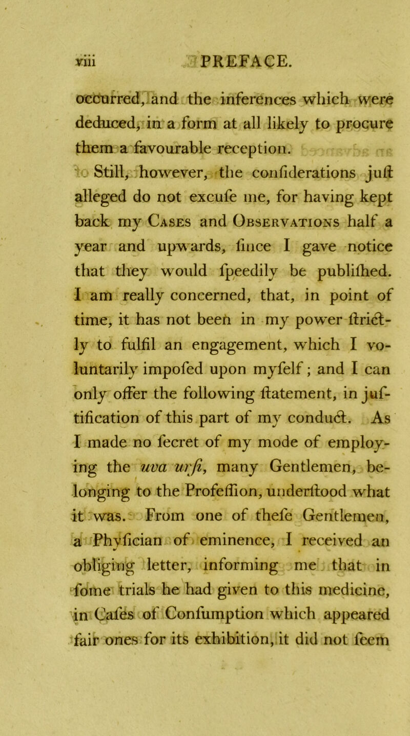 occurred, and the inferences which were deduced, in a form at all likely to procure them a favourable reception. ' . Still, however, the considerations juft alleged do not excufe me, for having kept back my Cases and Observations half a year and upwards, lince I gave notice that they would fpeedily be published. I am really concerned, that, in point of time, it has not beefi in my power ftri<ft- ly to fulfil an engagement, w^hich I vo- luntarily impofed upon myfelf; and I can only offer the following ftatement, in juf- tification of this part of my conduct. As I made no fecret of my mode of employ- ing the uva urfi, many Gentlemen, be- longing to the Profeflion, underltood what it was. From one of thefe Gentlemen, a Phyfician of eminence, I received an obliging letter, informing me that in fome trials he had given to this medicine, in Cafes of Confumption which appeared fair ones for its exhibition, it did not feem