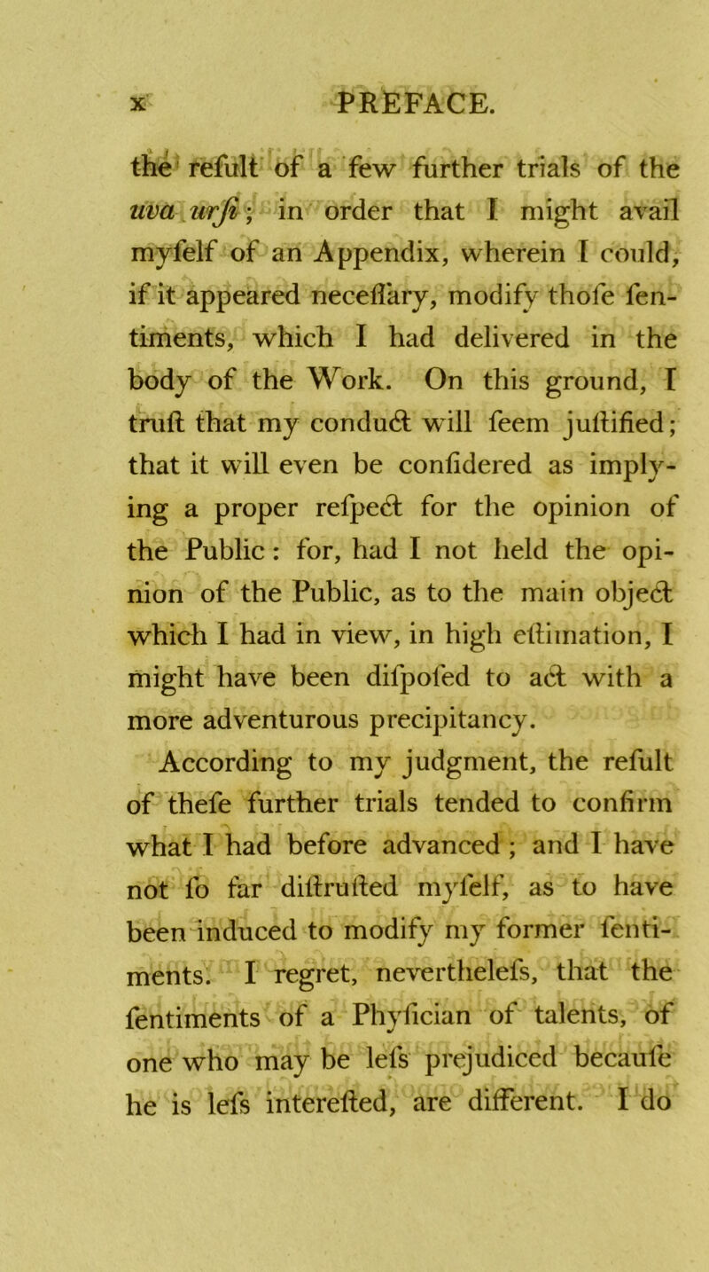 the refult of a few further trials of the uv(t urfi; in order that I might avail myfelf of an Appendix, wherein [ could, if it appeared neceffary, modify thofe fen- timents, which I had delivered in the body of the Work. On this ground, I truft that my conduct will feem juflified; that it will even be conlidered as imply- ing a proper refpedt for the opinion of the Public: for, had I not held the opi- nion of the Public, as to the main object which I had in view, in high eftiination, I might have been dilpoled to aCt with a more adventurous precipitancy. According to my judgment, the refult of thefe further trials tended to confirm what I had before advanced ; and I have not fo far dillrulted myfelf, as to have been induced to modify my former fenti- ments. I regret, neverthelefs, that the fentiments of a Phyfician of talents, of one who may be lels prejudiced becaufe he is lefs interelled, are different. I do