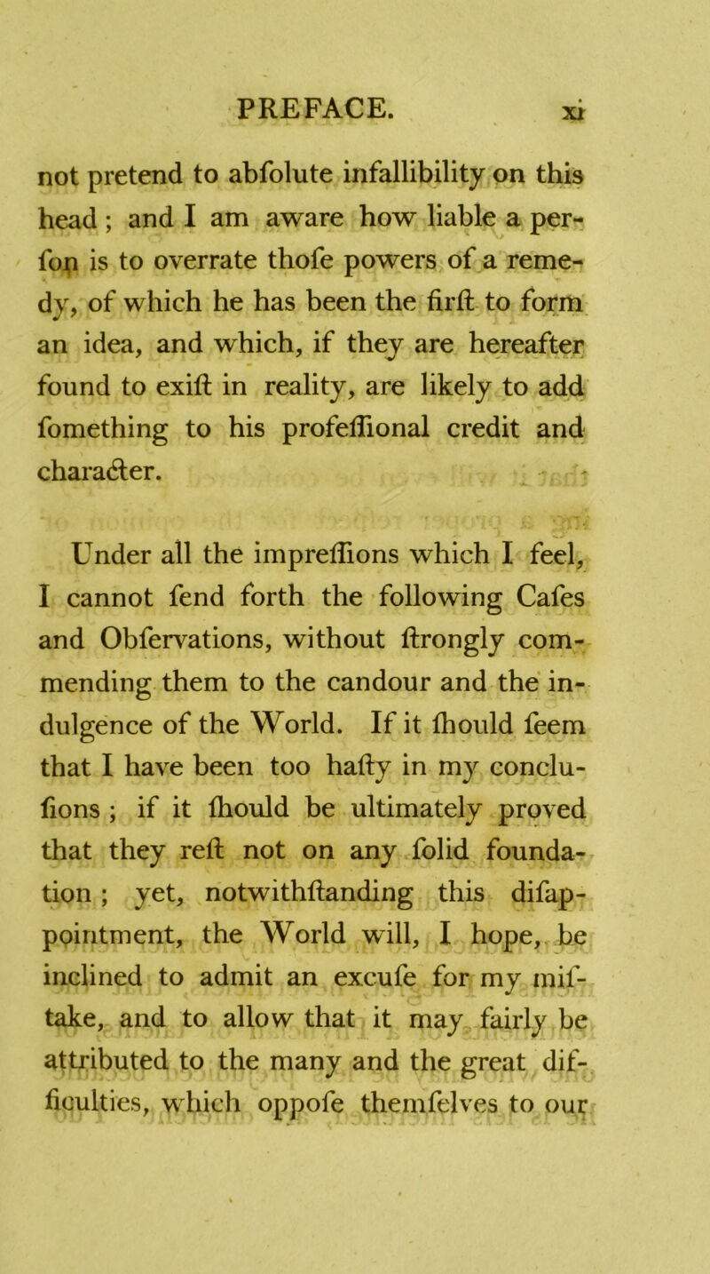 not pretend to abfolute infallibility on this head ; and I am aware how liable a per- foji is to overrate thofe powers of a reme- dy, of which he has been the firft to form an idea, and which, if they are hereafter found to exift in reality, are likely to add fomething to his profeftional credit and character. Under all the imprelTions which I feel, I cannot fend forth the following Cafes and Obfervations, without ftrongly com- mending them to the candour and the in- dulgence of the World. If it fhould feem that I have been too hafty in my conclu- fions ; if it fhould be ultimately proved that they reft not on any folid founda- tion ; yet, notwithftanding this difap- pointment, the World will, I hope, be inclined to admit an excufe for my mif- take, and to allow that it may fairly be attributed to the many and the great dif- ficulties, which oppofe themfelves to our