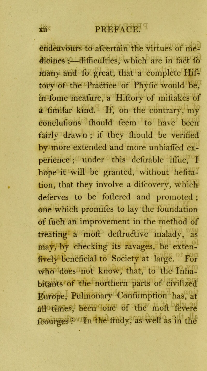 endeavours to afcertain the virtues of me- dicines —difficulties, which are in fa6t fo many and fo great, that a complete Hif- tory of the Practice of Phytic would be, inTome meafure, a Hiltory of mitlakes of a fimilar kind. If, on the contrary, my conclufions fhould feem to have been fairly drawn ; if they fhould be verified by more extended and more unbiafled ex- perience ; under this defirable iffine, I hope it will be granted, without hefita- tion, that they involve a difcovery, which deferves to be foftered and promoted ; one which promifes to lay the foundation of fuch an improvement in the method of treating a moll: deftruAive malady, as may, by checking its ravages, be exten- sively beneficial to Society at large. For who does not know, that, to the Inha- bitants of the northern parts of civilized Europe, Pulmonary Confumption has, at all times, been one of the moll Severe Scourges PViIn 'the Rudy, as well as in the