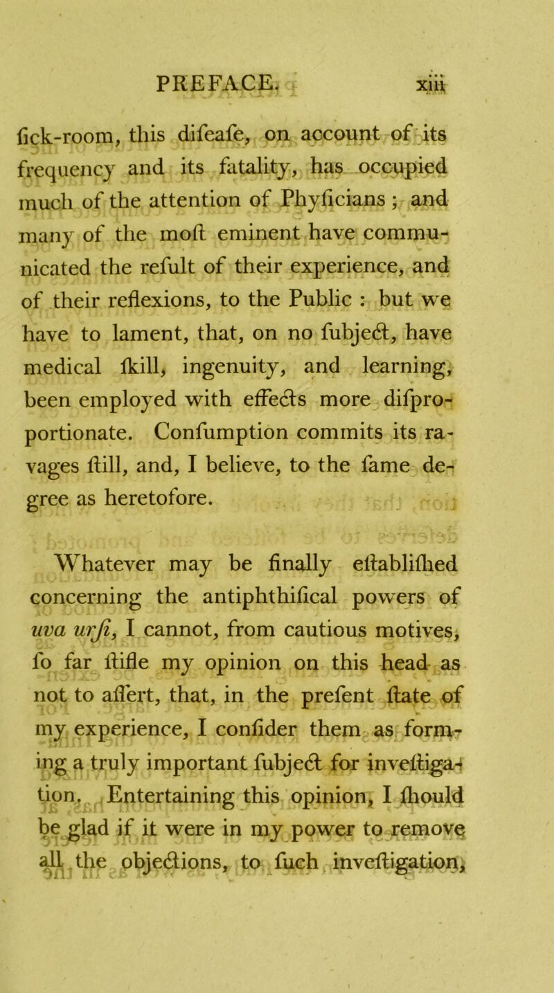 fick-room, this difeafe, on account of its frequency and its fatality, has occupied much of the attention of Phyficians ; and many of the molt eminent have commu- nicated the refult of their experience, and of their reflexions, to the Public : but we have to lament, that, on no fubjeCt, have medical lkill, ingenuity, and learning, been employed with effects more difpro- portionate. Confumption commits its ra- vages Rill, and, I believe, to the fame de- gree as heretofore. Whatever may be finally eliablifhed concerning the antiphthifical powers of uva urji, I cannot, from cautious motives, l'o far Rifle my opinion on this head as not to affert, that, in the prefent Rate of my experience, I conRder them as form- ing a truly important fubjeCt for inveRiga- tion. Entertaining this opinion, I fliould be glad if it were in my power to remove all the objections, to fuch inveRigation,