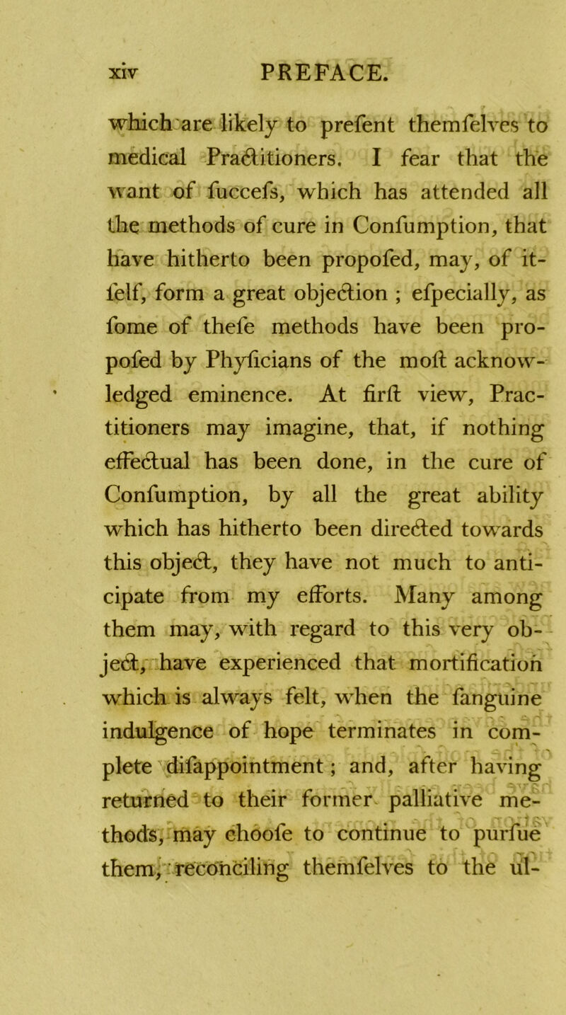 which are likely to prefent themfelves to medical Pradlitioners. I fear that the want of fuccefs, which has attended all the methods of cure in Confumption, that have hitherto been propofed, may, of it- lelf, form a great objection ; efpecially, as fome of thefe methods have been pro- pofed by Phyticians of the molt acknow- ledged eminence. At firft view, Prac- titioners may imagine, that, if nothing effectual has been done, in the cure of Confumption, by all the great ability which has hitherto been directed towards this objedt, they have not much to anti- cipate from my efforts. Many among them may, with regard to this very ob- ject, have experienced that mortification which is always felt, when the fanguine indulgence of hope terminates in com- plete difappointment; and, after having returned to their former palliative me- thods, may choole to continue to purfue them, reconciling themfelves to the ul-