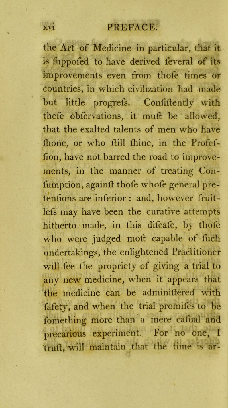 the Art of Medicine in particular, that it is fuppofed to have derived feveral of its improvements even from thofe times or Countries, in which civilization had made but little progrefs. Confidently with thefe obfervations, it mud be allowed, that the exalted talents of men who have tlione, or who Rill thine, in the Profef- tion, have not barred the road to improve- ments, in the manner of treating Con- fumption, again!! thofe whofe general pre- tentions are inferior : and, however fruit- lefs may have been the curative attempts hitherto made, in this difeafe, by thole who were judged moll capable of fuch undertakings, the enlightened Practitioner will fee the propriety of giving a trial to any new medicine, when it appears that the medicine can be adminitlered with fafety, and when the trial promifes to be fomething more than a mere catual and precarious experiment. For no one, I trull, will maintain that the time is ar-
