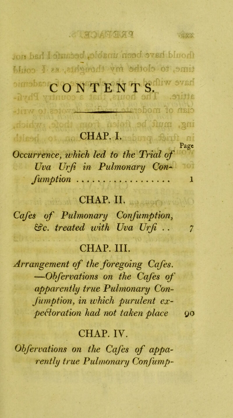 •#tt£ , j 6ii ' jc j rif/Ocf ov&ri bIuo<i> f;*<-'~ ?fs vfrt srftofcoj ..oniil CONTEN T'!§v1W W -itylflE Xllnvco t t£-i'v .Sil'C-d on I .OliJif: - .r: .-tt. V •• . %rn ,§rn CHAP. I. Page Occurrence, winch led to the Trial of Uva Urfi in Pulmonary Con- fumption 1 CHAP. II. Cafes of Pulmonary Confumption, &c. treated with Uva Urfi .. 7 CHAP. III. Arrangement of the foregoing Cafes. —Obfervations on the Cafes of apparently true Pulmonary Con- fumption, in which purulent ex- pectoration had not taken place QO CHAP. IV. Obfervations on the Cafes of appa- rently true Pulmonary Confump-