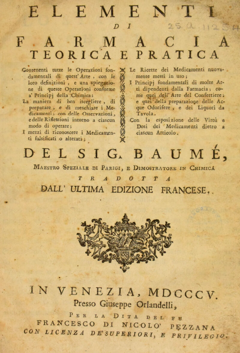 ELEMENT!. F . A R M T EORICA « Gontenenti tutte le Operazioni fon- • damentali cH quest’ Artc , con le loto definUioni , e una spieg^io- nc di qucsce Operazioni conforme a’ Principj délia Chimica» La maniera di ben isce^Iiere , di prepatare , e di meschiare i,Me- dicamcnti ; con delle Osscryazioni, e delle Riflessioni intorno a ciascun modo di operare ; , I mezzi di riconoscere i Mcdicamen- ti falsificati o altcrati j DEL SIG. BAUME, • — ^ Maestro Speziale di Parigi, e Dimostratore in GhimicA T R A DO .TTA OALL’ ÜLTIMA EDIZIONE FRANCESE.. ï N V E N E Z I A, M D C G C V. Presse Giuseppe Orlandélli, Per la Dita del fü . FRANCESCO DI NICOLO’ PÇZZANA CON LICENZA V E'S U P E RI O R I, E PRiyitEGIO. ’ A C I A E PRATICA X Le Ricette dei Medicamenti nuora- ^ mente messi in uso} ^ I Principj fondamentaii di moite Ar- M ti dipendenti dalla Farmacia j co- me que^i dpji’ Arte del Confettiere • e que!'délia preparazioge delle Ac- que Odorifere , e dei Liquori da Tavola. M -Con la esposizione delle Virtù c ^ Dosi dei 'Medicamenti dietro a ^ ciascun Articolo, X