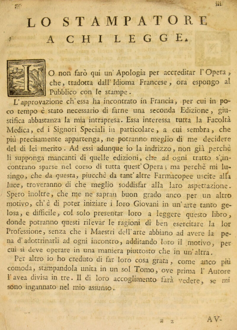 LO stampatore A CHI LEGGE, O non farô qui un Apologia per accredirar l'Opéra 5 che, tradotra dall’Idioma Francese, ora espongo al Pubblico con le stampe. L’approvazione ch’essa ha incontrato in Francia, per cui in po- co tempo è stato necessario di farne una seconda Edizione , giu- stifica abbastanza la mia intrapresa. Essa intéressa tuera la Facolcà Medica, ed i Signori Speciali in particolare, a cui sembra, che piii precisamenee apparcenga, ne pocranno' megiio di me decidere del di lei merico . Ad essi adunque io la indrizzo, non già perche li supponga mancanti di quelle edizioni, chre ad ogni tratto s’;in- contrano sparse nel corso di tutta quest’ Opéra i ma perche mi lu* singo, che da questa, piucchè da tant’altre Farmacopee uscite alTa lace, troveranno di che megiio soddisfar alla laro aspettazione • Spero inolcre, che me ne sapran buon grado anco per un altro modvo, ch’è di poter iniziare i loro Giovani in un’arte tanto ge- losa, e difficile, col solo presentar loro a leggere questo libro, donde potranno qiiesci rilevar le ragioni di ben esercitare la lor Professione, senza che i Maesrri deiParte abbiano ad avéré la pe- na d’adotcrinarli ad ogni inconcro, additando loro il ^motivo, per cui si deve operare in una maniera piuctosto che in un’altra. Pci alcio io ho cieduto di fai loio cosa grata, corne anco piii comoda, scampandola unira in un sol Tomo, ov^e prinivi 1* Aurore l’avea divisa in tre. Il di loro accogiimento faii vedere, ^ mi sono ingannato nel mio assun&o ». AV-