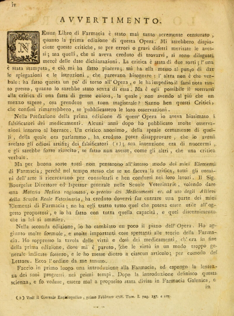 îv A V V E R T I M E N T O. Essnn Libro di Farniacia e stato mai tanto acremenie censurato , qiianto la prima edizione di qiiesta Opéra. Mi sarebbero dispia- cinte qtieste critiche, se per errori o gravi difetti meritate le aves- si ; ma quelli, che si aveva creduto di trovarvi, si sono dileguatî merçè delle date dichiarazioni. La critlca è stata di due sorti ; T nna è stata stampata, e cio mi, ba fatto piacere^ mi ha elîa messo- al punio di dar le spiegazioni e le istruzioni che parevano bîsognare : 1’ altra non è che ver- bale ha fatto questa un po^ di torto ail’Opéra ,,e le ha impedito il £arsi nota tan- to presto, quanto lo sarebbe stato senza di essa . Ma è egli possîbile il sottrarsir alla critica di nna fatta di gente oziosa,-la qnale , non avendo al pin che un mezzo sapere, osa preridere un tuon magistrale? Sanno ben questi Critici> che confusi rimarrebbero , se pubblicassero le lo.ro osservazioni. Nelia Prefazione délia prima edizione di quest^ Opéra io aveva biasiniato i falsificatori dei medicamenti. Alcuni anni dopo ho pubblicato moite osserva- zioni intoniQ al borrace. Un critico. anonimo^. délia spezie certamente di quel- li , délia quale ora parîaramo , ha. creduto poter, disapprovare , che io avessl svelato glî odiosi artifizj dei^ falsificatori ( i ) ;,, sua intenzione era di nuocermi e gli sarebbe forse riuscîto, se fatto non avesse, corne gli altri , che nna critica verbale, Ma per buona sorte tutti non pensarono all’istesso modo dei miel Elément! di Farmacia; perche nel tempo, stesso che se ne faceva’la critica, tutti gli uomi»- ni delî’arte li ricercavano. per consultarli e ben condursi nei loro lavori . Il Sig.. Bourgelat Direttore ecP Ispettor- generale nelle Scuole Veterinarié , volendo dare nna Mattria Medica ragionata-, o jjreclso dëi Tdedicamenti ec. ad uso degli AUiem délia Scuola Reale Tfeterinaria y ha. creduto dovervi far eiitrare una parte dei miei Elementi di Farmacia; ne^ ha, egli tratto tutto quel che poteva esser utile alTog- getto propostosi , e îo ha fatto con tntta quella, capacità , e quel discernimento che in lui si a mm ira. Nella seconda edizione, io ho cambiato un poco il piano dèlî’Opéra . Ho ag- ginnto moite formole^, e moite importanti cose spettanti aile teorie délia Farma- cia. Ho soppresso la tavola delle viriii e dosi dei medicamenti, ch’era in üne délia prima edizione, dbve mi' e parnto, Jche le virtù in un modo troppo ge- nerale indicate fossero, e le ho messe dietro a ciascun articolo; per comodo def Lettore. Ecco l’ordine da me tenaîo-, Faccio in primo luogo una introduzione alla Farmacia, ed espongo la lentez^ xa dei suoi progressl nei primi tempi Dopo la introduzione definisco questa, scienza, e fo vedere, essere mal a proposito stata divisa-in Farmacia Galenica, e in. Ci) Vedi il Giornaie EnçiiloRedico , primo Febbraro 176H, Tom. L pag. 137. e sfji,