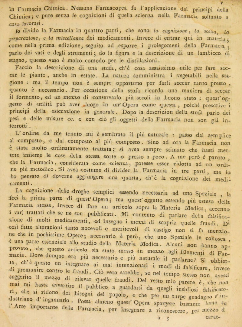 ïii Farmacia Chimica. Nessuna Farmacopea fa rapplicazione del priiicîpj délia Chimicaj e pure senza le cognizioni di quella scienza nella Farmacia soltanto a caso Javorasi . jo divido la Farmacia în quattro partie che sono la cognizione y la 5ceîta, la yreparazioney e la miscellanea dei medicamenti. Invece di entrai qui in materia* corne nella prima edizione^ seguito ad esporrc î prolegomeni délia Farmacia • parlo dei vasi e degli strumemi^ do la figura e la descrizione di un Jamhicco di stagno^ questo vaso è molto comodo per le distillazioni. Faccio la descrizione di una stufa, ch’è cosa assaissimo utile per fare sec- car le piante , anche in estate. La natura somministra i vegetabili nella sta- gioiie : ma il tempo non è sempre opportuno per farli seccar tanto presto , quanto è necessario. * Per occasione délia stufa ricordo una maniera di seccar il formento, ed un mezzo di conservarlo più secoli in buono stato : quest’og- getto di utilità p«o aver .Juûgo in un^ Opéra corne questa , poichè prescrive i principe délia esiccazione in generale. Dopo la descrizion délia stufa parlo dei pesi e delle misure ec. e con cio gli oggetti délia Farmacia non son già in- terrotti. LVordine da me tenuto mi h sembrato il più naturale : passo dal sem plice al composto, e dal composto al piîi composto. Sino ad ora la Farmacia non è stata molto ordinatamente trattata;' si avea sempre stimato che basti met- teie insieme le cose .délia stessa sorte o presso a poco . A me pero è paruto , che la Farmaci.i, considerata corne scienza, potesse esser ridotta ad un ordi- ne più metodico.'Si avea costume di divider la Farmacia in tre parti, ma io ho pensato di doverne aggiungere una quarta, ch’è la cognizione dei medil cainenti. La cognizione deJle droghe semplici essendo necessarla ad uno Speziale la feci la pnma parte di quesF Opéra; ma quest’oggetto essendo più esteso délia Farmacia stessa^ invece- di fare un articolo sopra la Materia Medica, accenno 1 varj trattati che se ne son pubblicati. Mi contento di parlare délia falsifica- zione di molti medicamenti, ed insegno i mezzi di scoprir quelle fraudi .cosi fatte alterazioni tanto nocevoli e meritevoli di castigo non si fa menzio- rie che in pochissime Opéré; necessario è pero, che uno Speziale le conosca e una parte essenziale allô studio délia Materia Medica. Alcuni non hanno an- piovato che questo articolo sia stato messo in mezzo agli Elenienti di Far macia Dove dunque era più necessario e più naturale il parlarnersi obbie ' a ch c 5nes.o un ..egnare ai mal intenziona.i i modi <li falslficare t.eœ gg mo il mszzo di rilevar quelle fraudi. Del reste mlo parère è che non ZtÎnJ v , ® P®' gnadagno s’in- ]■ r«e J = OP«* ^P«S«^e L:.n,e innie Su 1 portante c ella Farmacia, per insegnare a riconoscere, per mezzo d carat-