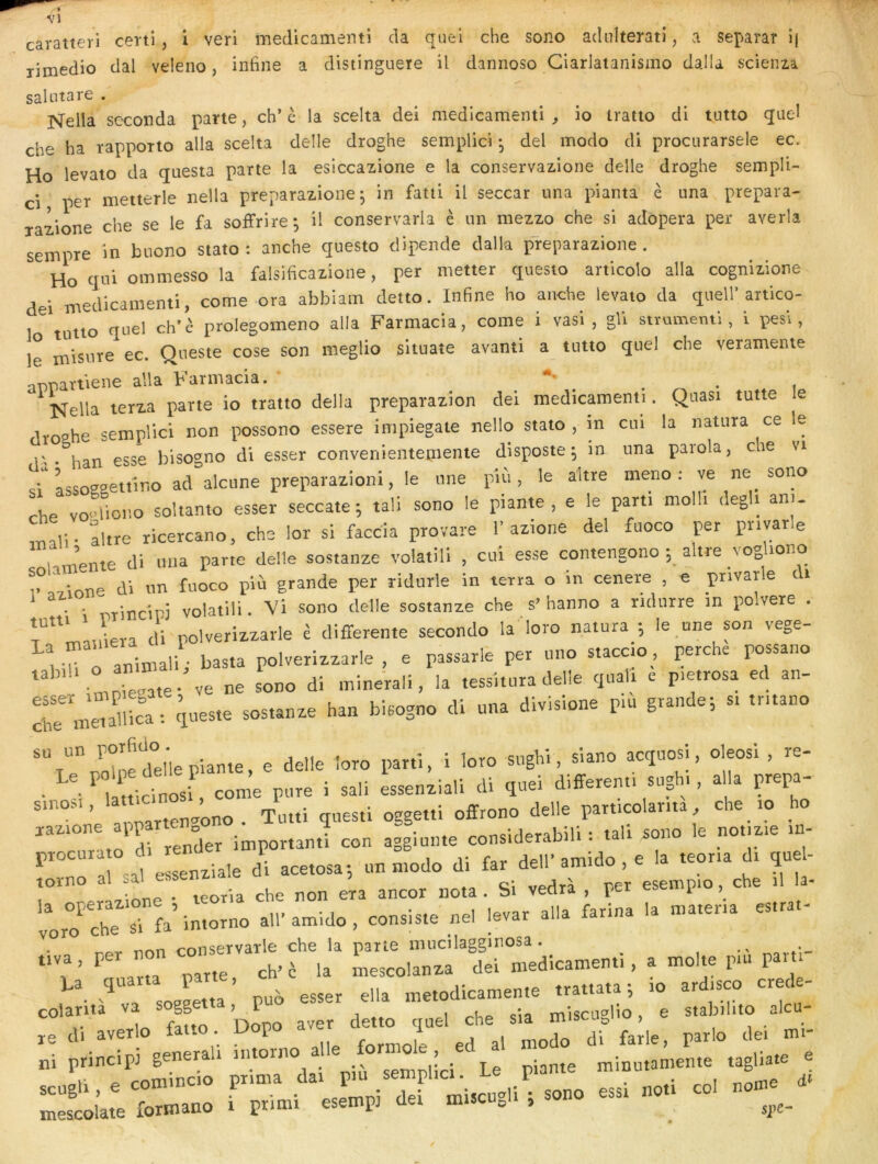 caratteri certi, i veri medicamenti cia quel che sono adiilterati, a separar î( TÎmedio clal veleno, infine a distinguere il dannoso Ciarlatanismo dalla scienia Nella seconda parte, ch’è la scelta dei medicamenti^ io iratto dl tutto quel che ha rapporto alla scelta delle droghe semplici -, del modo di procurarsele ec. Ho levato da questa parte la eslccazione e la conservazione delle droghe sempli- ci per metterle nella preparazione ; in fatti il seccar una pianta è una prepara- 3-azione che se le fa soffrire; il conservarla è un mezzo che si adopera per averla seinpre in biiono stato : anche qiiesto dipende dalla pfeparazione . Ho qui ommesso la falslficazione, per metter questo articolo alla cognizione dei medicamenti, corne ora abbiam detto. Infine ho anche levato da quel!’artico- tutio quel ch’è prolegomeno alla Farmacia, corne i vasi , gli strumeml, i pesi, le misure ec. Queste cose son meglio sltuate avanti a tutto quel che veramente aonartiene alla Farmacia. , ^ Nella lerza parte io tratto délia preparazion dei medicamenti. Quasi tutte le droahe semplici non possono essere impiegate nello stato , in cui la natura ce le r han esse biso^^no di esser convenientepiente disposte ^ in una parola, che vi si'Lsoggettino advienne preparazioni, le une più, le altre meno : ve ne sono rhe vo^diono soltanto esser seccate ; tali sono le piante , e le parti molli deg i ani. altre ricercano, che lor si faeda provare 1’azione del fuoco per pnvarle umente dl uiia parte delle aostanze volatill , cul esse contengono altre _vogUono l°=,,\r,ne di nn fuoco plù grande per ridurle in terra o in cenere , e pnvarle dt • ■ ■nrincipi volatiii. Vi sono delle sostanze che s’ hanno a ridnrre in polvere . r Lien di nolverizzarle ê differente secondo la loro natura ; le une son vege- , L o animal^ bas,a polverizzarle , e passarle per nno staccio_, perche possano ‘ LoTevate- ve ne sono di minerali, la tessltura delle quai, e p.etrosa ed an- rLeXt queste sostanze han bisogno di una divisione pu. grande; s. tntano un - g parti, i loro sughi, slano acquosi, oleosi , re- • Latticinosi, corne pure i sali essenziali di quel different, sugh., alla prepa- ne Lnartenvono. Tutti questi ogget.i offrono delle part.colama che xo ho to di render important! con aggiunte considerabili ; tait sono e notiz.e i procurato ai renu i arnido e a teoria di quel- ^ 1 0.1 f>^^enziale di acetosai un modo di far dell ammo , e id icu torno al sal ess vedrà ner esempio, che il la- . ipoTia che non era ancor nota . bi veara , pci. co ^ orTche sTfa’imorno ali’amido, consiste nel levar alla farina la mater.a es.rat- ^ r.rtn ronservarle che la parte inucilagginosa . ttva, per non co^^^^ ^ n,escolanza dei medicamenti, a moite p.u pam sogLta ’ puà esser ella metodicamente trattata ; ,o ard.sco crede- le d. avetlo fatto. üopo f , p^i-lo de. mi- principj genenli ® Le piante minu.amen.e tagliate r ni sc princp genenu _ Le piante minu.an.ente tagliate e tigl y • • • ocemnj semphcK P mescolate formano i pr.mi esempj dei m.scUeii ,