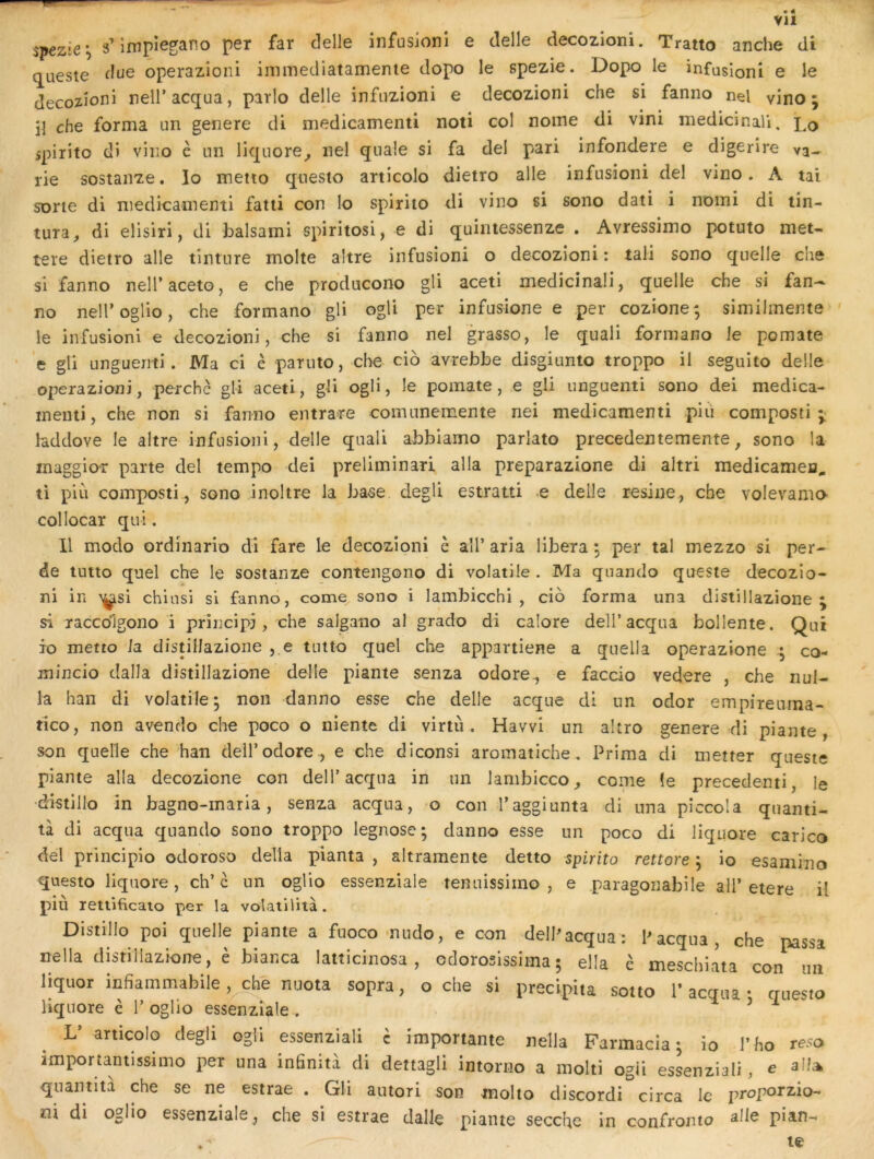 VH $'pezle\ 3’impiegano per far delle infusioni e delle decozioni. Tratto anche di queste flue operazioiii immediatamente dopo le spezie. Dopo le infusioni e le decozioni nell’acqua, parlo delle infiizioni e decozioni che si fanno nel vino ; il che forma un genere di medicamenti noti col nome di vini medicinali. 1^0 spirito di vino è un liquore^ nel quale si fa dei pari infondere e digerire va- rie sostanze. lo metio qiiesto articolo dietro aile infusioni del vino. A tai sorte di medicamenti fatii con lo spirito di vino si sono dati i noini di tîn- tura, di elisiri, di balsami spiritosi, e di quintessenze . Avressimo potuto met- teie dietro aile tinture moite altre infusioni o decozioni : tali sono quelle che si fanno nell’aceto, e che prdducono gli aceti medicinali, quelle che si fan- no nelToglio, che formano gli ogli per infusione e per cozione; similmente ' le infusioni e decozioni, che si fanno nel grasso, le quali formano le pomate • ’e gli unguenti. Ma ci è paruto, che cio avrebbe disgiunio troppo il seguito delle operazioni, perche gli aceti, gli ogli, le pomate, e gli unguenti sono dei medica- menii, che non si fanno entrare comunemente nei medicamenti piii composti hddove le altre infusioni, delle quali abblamo parlato precedentemente, sono la inaggior parte dei tempo dei preliminari alla preparazione di altri medicameja, ti piii composti, sono inoltre la ba^e degli estratti e delle résiné , che volevamo collocar qui. 11 modo ordinario di fare le decozioni h aîl’ aria libéra ; per tal mezzo si per- de tutto quel che le sostanze contengono di volatile . Ma qiiando queste decozio- ni in ^si chinsi si fanno, corne sono i lambicchi , cio forma una distillazione j si racedigono i priucipj, che salgano al grado di calore dell’acqua bollente. Qui io metto la distiliazione , e tutto quel che appartiene a quella operazione co- mincio dalla distiliazione delle piante senza odore^ e faccio vedere , che nul- la han di volatile^ non danno esse che delle acque di un odor empireuma- tico, non avendo che poco o niente di virtù . Havvi un altro genere di piante, son quelle che han dell’odore., e che diconsi aromatiche, Prima di metter queste piante alla decozione con delT acqua in un lambicco^ corne îe precedenti, le •d'istillo in bagno-maria, senza acqua, o con l’aggiunta di una piccola quanti- tà di acqua quando sono troppo legnose ; danno esse un poco di liquore carico del principio odoroso délia pianta , altramente detto spirito rettore ; io esaminoi questo liquore, ch’c un oglio essenziale tenuissimo , e paragonabile ail’etere il più letlificato per la volatilità. Distillo poi quelle piante a fuoco-nudo, e con dell^acqua: Pacqua, che passa nella distiliazione, è bianca latticinosa , odoroslssiina ; ella c meschlata con im liquor infiammabile , che nuota sopra, o che si précipita sotto 1’ acqua • questo liquore è 1’oglio essenziale . ’ ^ V articolo degli ogli essenziali c importante nella Farmacia ; io l’ ho reso importaniissimo per una infinità di dettagli intorno a molti ogii essenziali, e aîl:^ quantita che se ne estrae . Gli autori son molto discordi circa le proporzio- ux di oglio essenziale, che si estrae dalle piante secche in confronto pian- te