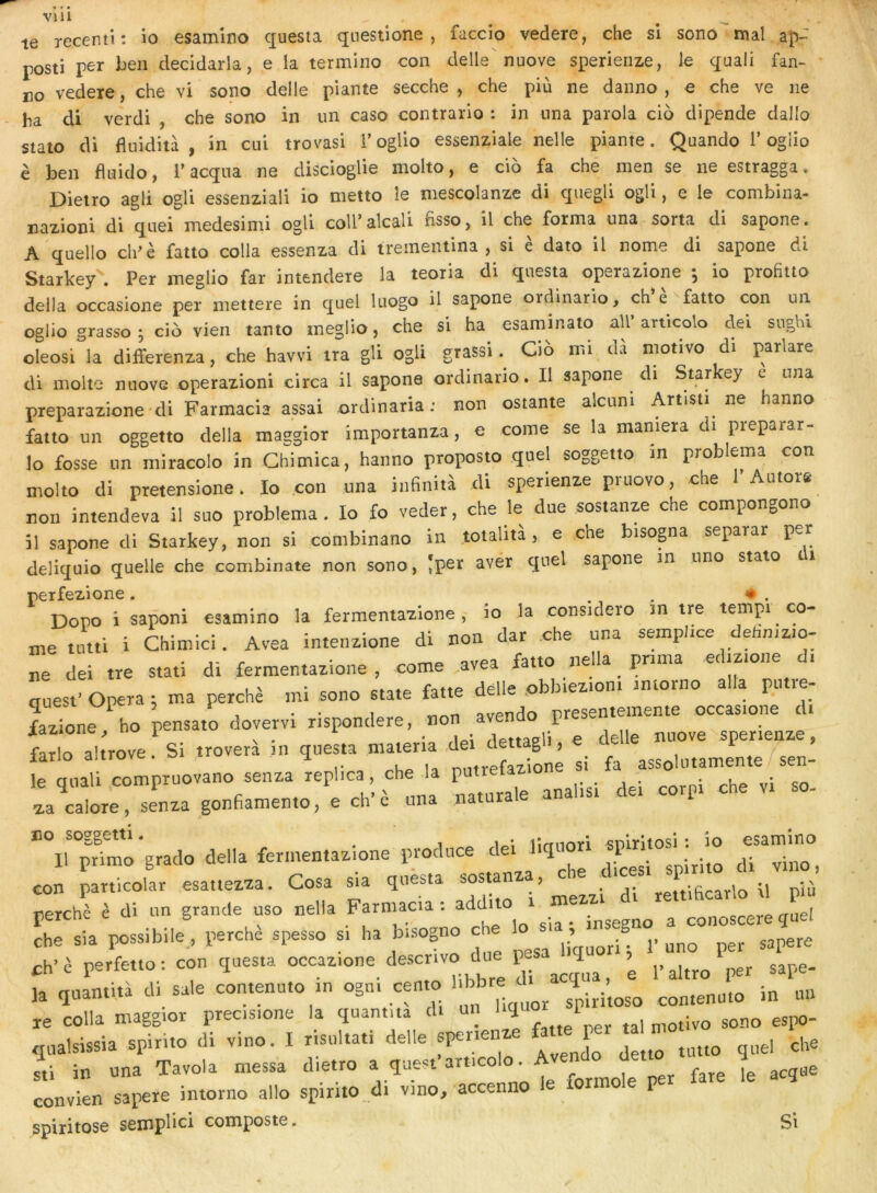 VUl te recentl: io esamino questa questione , faccio vedere, che si sono ' maî ap- posti per ben decidarla, e la termino con delle nuove sperienze, le quali fan- no vedere, che vi sono delle plante secche , che più ne daiino , e che ve ne ha di verdi , che sono in un caso contrario : in nna parola cio dipende dallo staio di fluidità , in cui trovasi l’oglio essenziale nelle piante. Quando T ogiio è ben fluido, l’acqna ne discioglie molto, e cio fa ché men se ne estragga. Dietro agli ogli essenziali io metto îe mescolanze di quegli ogli, e le combina- nazioni di quermedesimi ogli coU’alcali hsso, il che forma una sorta^ di sapone. A quelle ch^è fatto colla essenza di treineniina , si e dato il nome di sapone di Starkey\ Per meglio far intendere la teoria di qnesta operazione -, io profiuo délia occasione per mettere in quel luogo il sapone ordinario, ch e fatto con un oglio grasso ^ cio vieil tanto meglio, che si ha esaminato ail’anicolo dei siighl oleosi la diiferenza, che havvi ira gli ogU grassi Cio mi dà motivo di parlare di moite nuove operazioni circa il sapone ordinario. Il sapone di Star ey e una preparazione di Farmacia assai ordinaria : non estante alcuni Artisti ne hanno fatto un oggetto délia maggior importanza, e corne se la maniera di preparar- lo fosse un miracolo in Ghimica, hanno proposto quel soggetio m problema con molto di pretensione. Io con una inhnità di sperienze pruovo, che P Autore intendeva il siio problema. Io £o veder, che le due sostanze che compongono m ovni* 1* non il sapone di Starkey, non si combinano in totalita, e che bisopa separar per deliquio quelle che combinate non sono, Jper avér quel sapone in uno stato i perfezione. ., . ♦ . Dopo i saponi esamino la fermentazione, io la considero in tre tempi co- rne tutti i Chimici. Avea intenzione di non dar che una semplice dehmzio- ne dei tre stati di fermentazione , corne avea lauo i i , N • . * rlpllp obbiezioni imorno alla putre- auest’Opéra: ma perché mi sono State fatte delle pomeziou i que&i 3 i ^ avpndo presentemente occasione di fazione, ho pensato dovervi rispondere, non aven P snerienze farlo altrove. Si troverà in questa matena ,dei dettagli, e .delle P > lario aitrove. ^ M „„,vpfqxione si fa assolutamente/sen- le qnali compruovano senza leplica, che la putiefazio za calore, senza gonfiamen.o, e ch'è «na natorale anal.s. de. corp. che v. so- no soggetti. . i lirmori snirltosi : io esamino Il primo grado délia fermentaz.one prodace de.J con panicolar esattezza. Cosa «a questa sos a > \i più perché è di un grande uso nella Farmac.a : add.t ^ conoscere quel che sia possibile, perche spesso s. ha b.sogno che lo ’ ^ ch’è perfet.o: con questa occazione descr.vo due ^ ^ laquantità di sale contenuto .n ogn. cento l.bbre^ « colla n.agg.or prec.s.one la quant,ta d. un ^ ,„„o espo- qualsissia spirito di vino. I risultati delle spenenxe fa P^ sti in una Tavola messa dietro a quest art.colo. A convien sapere intorno allô spirito d. vino, accenno e on o spiritose semplici composte. Si