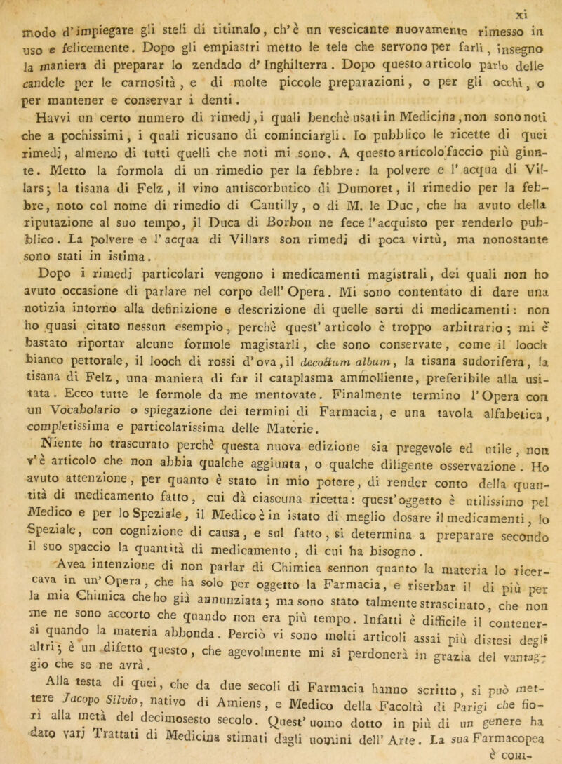 modo d’impiegare gll steli di titimalo, ch’è un vescicante nuovamenie rîmesso in uso c felicemente. Dopo gli empiastri metto le tele che servono per farli ^ insegno la maniera di preparar lo zendado d^ Inghilierra. Dopo questo articolo parlo delle candele per le carnosîtà , e di moite piccole preparazioni, o per gli occhi, o per mantener e conservar i demi. Havvi un certo numéro di rimedj,i quali benchè usatiin Medicina ,non sononoû che a pochissimi, i quali ricusano di cominciargli. lo pubblico le ricette di quel rimedj, almeno di tutti quelli che noti mi sono. A questoarticoloTaccio più giun- te. Meito la formola di un rimedio per la febbre : la polvere e T acqua di Vil- larsj la tisana di Felz, il vino antiscorbutico di Dnmoret, il rimedio per la feb- fere, noto col nome di rimedio di Gantilly, o di M. le Duc, che ha avnto délia riputazione al suo tempo, il Dnca di Borboii ne fece Tacquisto per renderlo pub- blico. la polvere e 1’acqua di Villars son rimedi di poca virtù, ma nonostante sono stati in istima. V Dopo i rimedi particolari vengono i medicamenti magistral!, dei quali non ho avuto occasione di parlare nel corpo dell* Opéra. Mi sono contentato di dare una notizia intorno alla definizione e descrizione di quelle sorti di medicamenti: non ho quasi citato nessun esempio , perche quest’articolo c troppo arbitrario ; mi e bastato riportar alcune formole magistarli, che sono conservate, corne il looch bianco pettorale, il looch dt rossi d*ova,il decoStum album ^ la tisana sudorifera, la tisana di Felz, una maniera di far il cataplasma ammolliente, preferibile alla usi- tata. Ecco tutte le formole da me mentovate. Finalmente termino l’Opéra con un Vo'cabolario o spiegazione dei termini di Farmacia, e una tavola alfabetica, completissima e particolarissima delle Matêrie. Niente ho trascurato perché questa nuova- edizione sia pregevole ed utile , non v’e articolo che non abbia qualche aggiunta, o qualche diligente osservazione . Ho avuto attenzione, per quanto è stato in mio potcre, di render conto délia quari- îita di medicamento fatto, cui dà ciascuna ricetta : quest’oggetto é utilissimo pel Medico e per loSpeziaie^ il Medicocin istato di meglio dosare il medicamenti, lo Speziale, con cognizione di causa, e sul fatto , si détermina a preparare seconde il suo spaccio la quamità di medicamento, di cui ha bisogno . Avea intenzione di non parlar di Chimica sennon quanto la materia lo ricer- cavain un’Opéra, che ha solo per oggetto la Farmacia, e riserbar il di niù per la mia Chunica che ho già annunziata; ma sono stato talmente strascinato, che non ■me ne sono accorto che quando non era più tempo. Infatti è difficile il contener- si çjuando la materta abbonda. Percio vi sono moiti articoli assai più distesi de»li altn- e un difetto questo, che agevolmente mi si perdonerà in grazia dei vantag- gio che se ne avra. Alla testa di quei, che da due secoli di Farmacia hanno scritto, si puô met- tere /acopo Silvio, nativo di Amiens, e Medico délia Facoltà di Parigi che fio- ïi alla meta de! decimosesto secolo. Quest’uomo dotto in più di un généré ha dato vat; Trattati di Medicina stimati dagli uomini dell’Arte. La sua Farmacopea è coni-