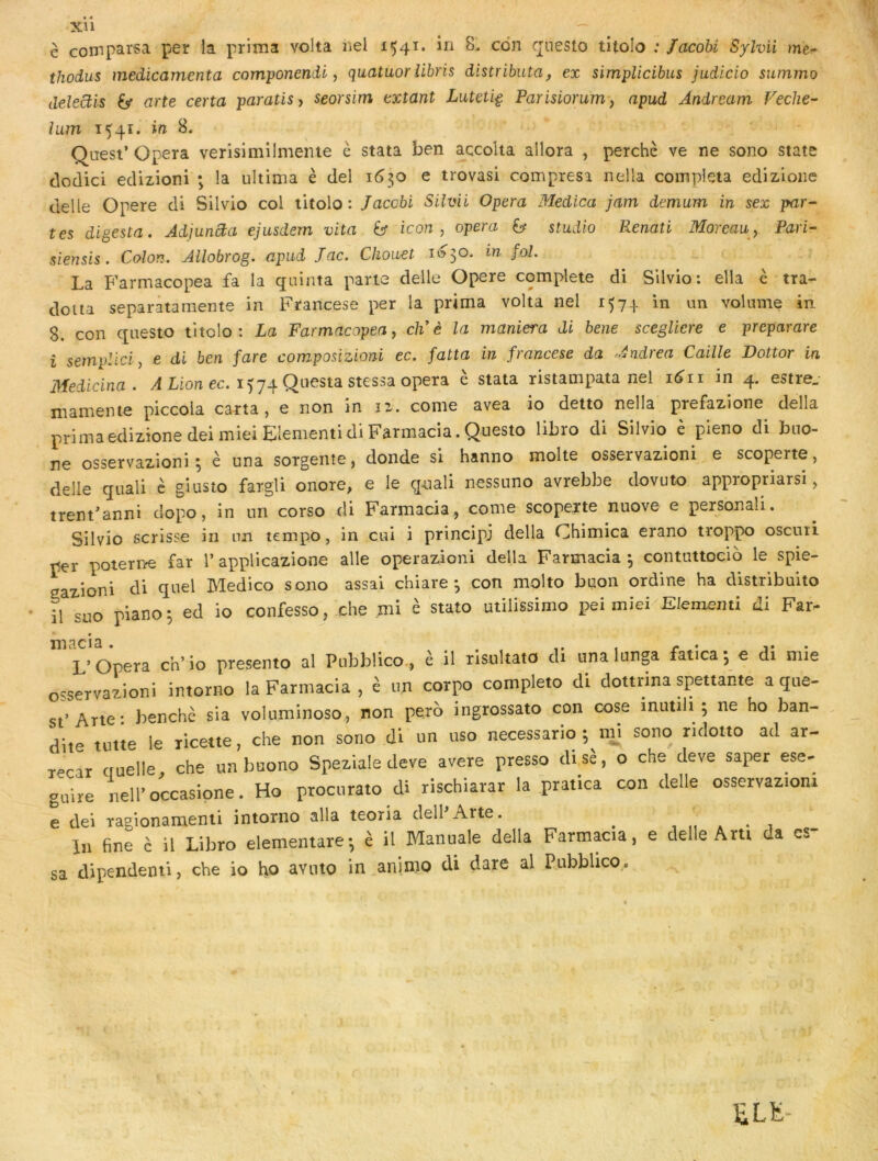 è comparsa per la prima volta Kel i54^* Q^uesto titolo ; Jacohi Sylvii mè- thodus médicamenta componendi ^ quatuorîibris distributa, ex simpUcibus judicio summo deleüis G* arte certa paratis^ seorsim extant Luteti^ Parisiorum y apud Andream Feche- îum 1541. ifi B. Qaest’ Opéra verisimilmente è stata ben accolta allora , perché ve ne sono State clodici ecUzioni ; la ultima è del 1^30 e trovasi compresi nella compléta edizloiie clelie Opéré cli Silvio col titolo: Jaccbi Silvii Opéra Medica jam demum in sex par- tes digesta. AdjunBa ejusdem vita b icon , opéra y studio P<enati Moreau y Pari- sien sis. Colon. Allobrog. apud Jac. Cliouet 1050. m fol. La Farmacopea fa la quinta parte delle Opéré complété di Silvio: ella è tra- doua separâtamente in Francese per la prima volta nel 1574. in un volume in 8. con qnesto titolo: La Farmacopea y ch è la maniera di bene scegliere e preparare i sempliciy e di ben fare composizioni ec. fatta in francese da udrea Caille Dottor in Medicina. /I Lion ec. 1574 Questa stcssa opéra è stata ristampata nel i^ii in 4. estre, mamente piccola carta, e non in 12. corne avea io deito nella prefazione délia primaedizîonedeimieiEIementidiFarmacia.Questo libro di Silvio è pieno di buo- ne osservazioni ; è una sorgeiite, donde si hanno moite osservazioni e scoperte, delle quali è giusto fargli onore, e le quali nessuno avrebbe dovuto appropriarsi, trent^anni dopo, in un corso di Farmacia, conte scoperte nuove e personali. Silvio scrisse in un tempo, in cui i principe délia Chimica erano troppo oscuii por poterne far P applicazione aile operazioni délia Farmacia 3 contuttocio le spie- sazioni di quel Medico sono assai chiare 3 con molto buon ordine ha distribuito il suo pianos ed io confesso, che mi è stato utilissimo pei miei Elementi di Far- L’Opéra ch’io presento al Pubblico., é il risultato di nna lunga latica^ e di mie osservazioni intorno la Farntacia , é un corpo completo di dottrina spettahte a que- st’Arte* benchè sia volnminoso, non perd ingrossato con cose inutili ; ne ho ban- dite tutie le ricette, che non sono di un uso necessario ;^mj sono ridotto ad ar- recar cruelle, che un buono Speziale deve avéré presso disè, o che deve saper ese- guire nell’occasipne. Ho procurato di rischiarar la pratica con delle osservazioni e dei ragionamenti intorno alla teoria dell Arte. ^ i i lu fine c il Libro elementare-, è il Manuale délia Farmacia, e delle Arti da es sa dipendenti, che io h.o aviito in aninio di dare al Pubblico.