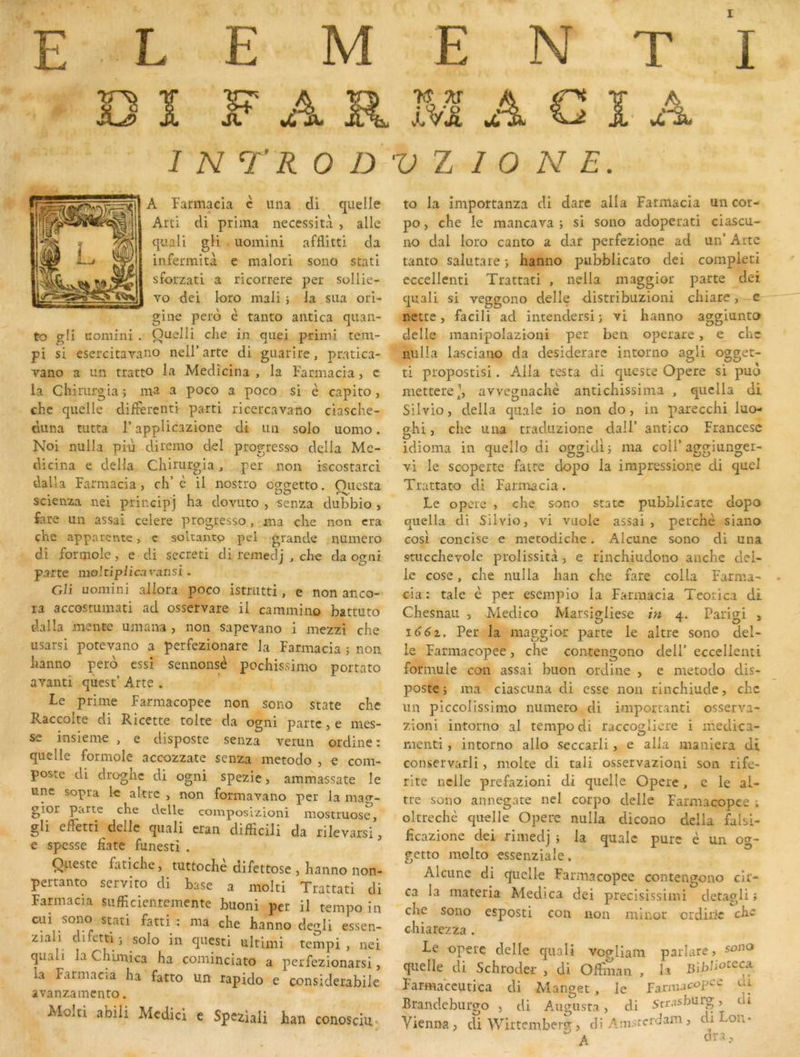 E L E M E N T I D ï F A R M A G ï- A 1 N TR 0 D V Z I 0 N E. A Farmacla c iina di quelle Arti cli prima nécessita , aile quali gli uoinini afflitti cia infermità e malori sono stati sforzati a ricorrere per sollie- vo dei loro mali -, la sua ori- gine pero è tanto antica quan- to gli uoniini . Quelli che in quel primi tem- pi si esercitayano nell’ arte di guarire, pratica- vano a un tratto la Medicina , la Farmacia, c la Chirurgia ; ma a poco a poco si è capito, chc quelle diifercnti parti ricercavano ciasche- duna tutta l’appÜcazione di un solo uomo. Noi nulla più direino del progresso délia Me- dicina e délia Chirurgia, per non iscostarci dalla Farmacia, ch’è il nostro o^cretto. Ouesta • . . . • 1 1 scienza nei principj ha dovuto , senza dubbio , fare un assai celere progresso , ma che non cra che apparente, c soltantp pel grande numéro di foroiole, e di secr.eti di reinedj , che da ogni parte moltiplicavansi. Gli uoinini aliora poco istmtti, e non anco- ra accostumati ad osservare il cammino battuto dalla mente umana , non sapevano i mezzi che usarsi potevano a perfezionare la Farmacia j non hanno pero essi sennonsè pochissimo portato avant! qùest’ Arte . Le prime Farmacopee non sono State che Raccolte di Ricette tolte da ogni parte, e mes- se insieme , e disposte senza verun ordine: quelle formole aceozzate senza metodo , e com- poste di droghc di ogni spezie, ammassate le une sopra le altrc , non formavano per la inag- gior parte che delle composizioni raostruose, gli elTetti delle qiiali eran clifFicili da rilevarsi, e spesse fîate funesti . Queste fatiche, tuttochè difettose , hanno non- pertanto servito di base a molti Trattati di Farmacia sufficientemente buoni per il tempo in oai sono stati fatti^ : ma che hanno degli essen- ziali difetti ; solo in questi ultimi tempi , nei quali laChbnica ha cominciato a perfezionarsi, la Farmacia ha fatto un rapido e considerabile avanzainento. Molti abiii Mcdici c Speziaii han conosciu* to la importanza di dare alla Fatmacia un cor- po, che le mancava ; si sono adoperati ciascu- no dal loro canto a dar perfezione ad un’ Arte tanto saiutare ; hanno pubblicato dei compieti eccellenti Trattati , nei la maggior parte dei quali si veggono delle clistribuzioni chiare, e nette, facili ad intendersi ; vi hanno aggiunto delle manipolazioni per ben operare, e chc nulla lasciano da desiderare intorno agli ogget- ti propostlsi. Alla testa di queste Opéré si puo metterCp avvegnachè antichissima , quclla di Silvio, délia quale io non do, in parecchi luo- ghi, che una traduzione dall’ antico Francesc idioma in quelle di oggidij ma coll’aggiunger- vi le scoperte faire dopo la impressione di quel Trattato di Farmacia. Le opère , che sono State pubblicate dopo quella di Silvio, vi vuole assai, perche siano cosi concise e metodiche. Alcune sono di una stucchevole prolissità, e rinchiudono anche dél- ie cose, che nulla han che fare colla Farma- cia : taie è per esempio la Farmacia Teorica di Chesnau , Medico Marsigliese Et 4. Pariai , id6i. Per la maggior parte le altre sono del- le Farmacopee, che contengono delP eccellenti formule con assai biion ordine , e metodo dis- poste j ma ciascuna di esse non rinchiude, chc un piccolissimo numéro di iniportand osserva- zioni intorno al tempo di raccoglicre i medica- menti, intorno allô seccarli, e alla maniera di conservarli, moite di tali osservazioni son rife- rite nclle prefazioni di quelle Opéré , e le al- tre sono annegate nei corpo delle Farmacopee ; oltrechè quelle Opéré nulla dicono délia falsi- heazione dei rimedj j la qualc pure è un og- getto molto essenziale. Alcune di quelle Farmacopee contengono cir- ca la materia Aledica dei precisissimi detagli ; che sono esposti con non niinor erdirie che c-hiarezza . Le opéré delle quali vogliam parlare, quelle di Schroder , di Offman , h Bibliotccx Farmaccutica di Manget , le farmac<?pC'^ ur Brandcbiirgo , di Augusta , di Srrasburg, di Vienna, di Wirtembeig , di Anisrcrdam , di on* ^ A dra,