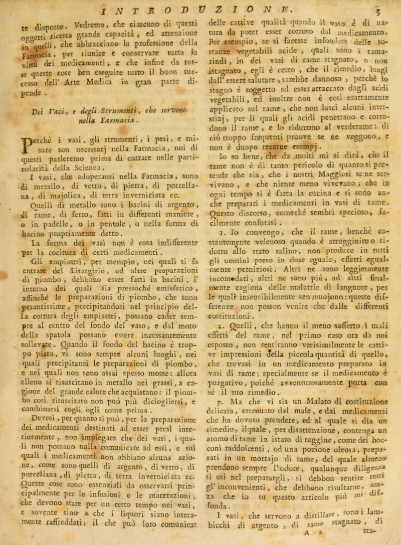 te dlsposto. Vet^remo, chc ciascuno di questi oacretti xicerca grande capacità , cd attenzioae in che abbracciano k professionc délia p^ririaeia, per riunire c conservare mtta k Yirtù ciei medicanienti y e che in fine da tut- tc qiieste cosc ben eseguire tucto il buon suc- cesso deir Arte Medica in gran parte di- pende ». X)eî Va,ït 5 e degli Strumenti, che servono nella larmacia. Perche i vasi, gli strumenti, i pesi, e ml- suie son necessar] nella Fannacia, noi di questi parleremo prima di entfare nelle parti- colarità delk Scienza. I vasi, che adoperansi nella. fannacia, sono di métallo, di vetio, di pietra, di porcella- na , di majolica , di terra inverniciata ec. Quelli di métallo sono i bacini di argento, di rame, di ferro, fatti in differenti maniéré , O in padelle, o in pentole , o nella forma di bacino propriamente detto. La forma dei vasi non è cosa indifférente per la cocitura di certi medicamenti. Gli empiastri, per esempio, nei quali si fa entrare del Litargirio, od altre preparazioni di piombo , debbono esser fatti in bacini , T interno dei quali sia pressochè emisferico , affinchè Je preparazioni di piombo, che sono pesantissime , precipitandosi nel principio del- la cottura degli empiastri, possano cader sem- pre al centro del fondo del vaso, e dal moto délia spatola possano essere incessantemente sollev^te . Ouando il fondo del bacino è trop- po piato, vi sono sempre alcuni luoghi , nei quali precipitansi le preparazioni di piombo, e nei quali non sono assai spesso mosse allora elleno si risascitano in métallo nei grassi, a ca- gione del grande calore che acquistano : il piom- bo cosi risuscitato non puo piiV diciogliersi, e combinarsi cogU ogli corne prima . Devesi , per quanto si puo , per la preparazione dei medicamenti destinati ad esser presî inte- riormente , non impiegare che dei vasi, i qua- li non possano nulla comunicare ad essi, e sui quali i medicamentt non abbiano alcuna azio- necorne sono quelli di argento , di verro , di porcellana , di pietra, di terra inverniciata ec. Oueste cose sono essenziati da osservarsi prin- cipalmente per le infusioiii e le maccrazioni, chc devono stare per un certo tempo nei vasi, e sovente sino a che i Uquori siano intera- mentc raffreddati j il che pub loro comunicar delle cattive qualità quando U vaso é di na- tura da poter esser corroso dal medicarnento. Per esempio, se si facesse infonderc delle so- stanze vegetabili acide , qUali sono i tama- rindi, iu dei vasi di rame stagnato, o non istagnato , cgfi ^ certo , che il rimedio, lungi dair essere salutare > sarebbe dannoso , perché lo staerno s soggetto ad esser attaccato dagli acldi vegetabili, cd inoltre fion e cosi esattamente applicato sul rame , che non lasci alcuni inter- stizj, per li quali gli acidi penetrano e corro- dono il rame, e lo ridiicono al verderame : di cib troppo frequent! pruove se ne veggono, e non è duopo rccarne csempj . io so bene, che da molti mi si dira, che il rame non è di tanto pericolo di quanto si pré- tende chc sia , che i nostri Maggiori se ne ser- vivano , e che niente meno viverano i che in o?ni tempo si è fatta la cucina c si sono an- che preparari i medicamenti in vasi di rame. Ouesto discorîo, comechè sembri specioso., fa- • cilmente cenfutasi . I. Io convengo, chc il rame, benchè co- stantemente velenoso quando è arriigginiro o ri- dotto allô stato salino, non producc in ruttî gli uomini preso in dose cgiiale , effetti cgual- menre perniziosi. Altri ne sono Icggicrmentc incom*»dati, altri ne sono più, ad altri final- mente cagiona delle malattic di languore , per le quair insensibilinente sen muojono : queste dif- ferenze non posson venire che dalle differenti costituzioni. Z. Quelli, che hanno il meno sofferto i malî effetti del rame, nel primo caso ora dà not csposro , non sentiranno verisimilmente le catti- ve impression! delk piccolaquantita di quelle» che trovasi in un medicarnento preparato in vasi di rame j specialmente se il medicarnento c pnrgativo, poichè avvennirosamentc porta coo sè il suo rimedio. Ma che vi sia un Makto di costituzione delicata, esteniiaro dal male, e dai medicamenti che ha dovuto prendere , ed al qualc si dia un rimedio, ilquale , per disattenzione , contenga un atomo di rame in istato di ruggine , corne dei boc- coni raddoiccnti , od una pozione oleosa, prepa- rati in un mortajo di rame, del quale almeno prendono sempre l’odore, qualunque diligenta si usi nel preparargli, si debbon sentirc tard gl’inconvenienti, che debbono risultarne, 2a chc io su qiiesto articolo piu ^ fonda . . , I vasi, chc servono a distilkre , sono i am- bicchi di argento , di rame stagnato , i ^ A 3^ sta-