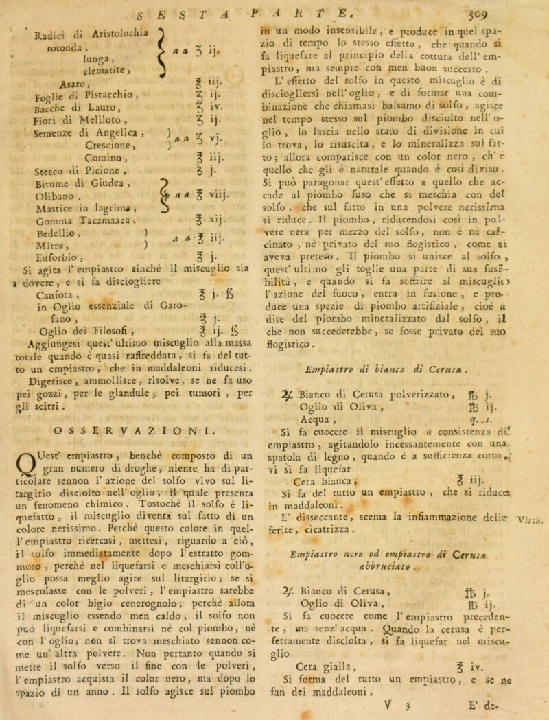 Radici cli Aristolochia rotonda , lunç^a, clématite, Asaro, Fo^ylie dî Pistacchio, Bacche di Lauro, Fiori di Meliloto , Semenze di Angelica , Crescione, 5 a a ^ ij. E ”j* ^ ij- iv- ij- Comino, 3 iij. Stcrco di Picione , 5 j- Bitume di Giudea , Olibano , viij. Mastice in lagrima , Gomma Tacamaaca v E xij. Bedellio, ) Mirra, ) Euforbio , 1 a a iij. j* Si agita 1’ empiastro sinchè il miseuglio sia a dovere , e si fa discioglicre Canfora , 1 j* in OgUo essenziale di Garo- fano , ^ j. Oglio dei Filosofi , ^ ij* 5 Aggiungesi quest’ ultimo miseuglio alla massa totale quando è quasi raftfeddata , si fa del tut- to un empiastro, che in maddaleoni riducesi. Digcrisce, ammollisce, risolvci se ne fa uso pei gozzi, per le glandule , pei tumori , per gli scirri . r OSSERVA2IONI. QUest’ empiastro , benchè composto di un gran numéro di droghe, niente ha di par- ticolare sennon 1’ azione del solfo vivo sul li- rargirio disciolto nell’ogUo ,* il quale présenta un fenomeno chimico . Toscochè il solfo è li- quefatto , il miseuglio diventa sul fatto di un colore netissimo. Perehé questo eolore in quel- 1’empiastro riccreasi , mettesi , riguardo a eio, il solfo immediataniente dopo l’estratto gom- moso , perehè nel liquefarsi e mesehiarsi eoll’o- gllo possa meglio agite sul litargirio ; se si mescolasse eon le polveri , l’empiastro sarebbe di un color bigio cenerognolo, perehè allora il miseuglio essendo men ealdo, il solfo non puo liquefarsi e combinarsi ne eol piombo, nè cou r oglio; non si trova mesehiato sennon eo- me un’altra polvere. Non pertanto quando si mette il solfo verso il fine eon le polveri , r empiastro aequista il color nero, ma dopo lo spazio di un anno . Il solfo agiscc sul piombo in un modo insensibile , c produce in quel spa- zio di tempo lo stesso effetto, che quando si fa liquefare al principio délia cottura dell’ em- piastro , ma sempre eon men buon successo . L’ effetto del solfo in questo miseuglio è di disciogliersi nell’ oglio , c di formar una com- biuazione che chiamasi balsamo di solfo , agisce nel tempo stesso sul piombo disciolto nell’ o- a\\o , lo lascia nello stato di divisione in cui lo trova, lo risuseita, e lo mincrallzza sul fac- to ; allora comparisce eon un color nero , ch’ è quelle che gli è naturale quando è cosldlviso. Si puo paragonar quest’ effetto a quelle che ac- cade al piombo fuso che si meschia con del solfo , che sul fatto in una polvere nerissima si riduce . Il piombo, riducendosi cosi in pol- vere nera per mezzo del solfo, non è nè ca?.- cinato , nè privato del suo fiogiscico , corne aveva preteso. Il piombo si unisce al solfo , quest’ ultimo gU toglie una parte di sua fus?-- bilità , e quando si fa sofîrire al miseuglio r azione del fuoco , entra in fusione , e pro- - duce una spezie di piombo artifiziale , cioè a dire del piombo mineralizzato dal solfo , il che non succederebbe, se fosse privato del suo flogistico. Empiastro di hianco di Cerusa . ^ Bianco di Cerusa polverizzato, ^ j. Oglio di Oliva , ÎIB ij- Acqua , q. .s. ■ Si fa cuocere il miseuglio a consistenza dl^ empiastro , agitandolo incessanremente con una- spatola di legno , quando c a sufiieienza cotto vi si fa liquefar Cera bianca , ^ üj. Si fa dcl tutto un empiastro , che si riduces jn maddaleoni. E’ disseccante, scema la infiammazione délie ferite, cicatrizza . Empiastro nero od empiastro di Cerusa ahbruciato . Bianco di Cerusa, Jb j. Oglio di Oliva , ^ ij. Si fa cuocere corne T empiastro preceden- te , ma senz’ acqua . Quando la cerusa è per- fettamente disciolta , si fa liquefar nel miscu- glio Cera gialla , ^ iv. Si forma del tutto un empiastro, e sc ne fan dei maddaleoni.