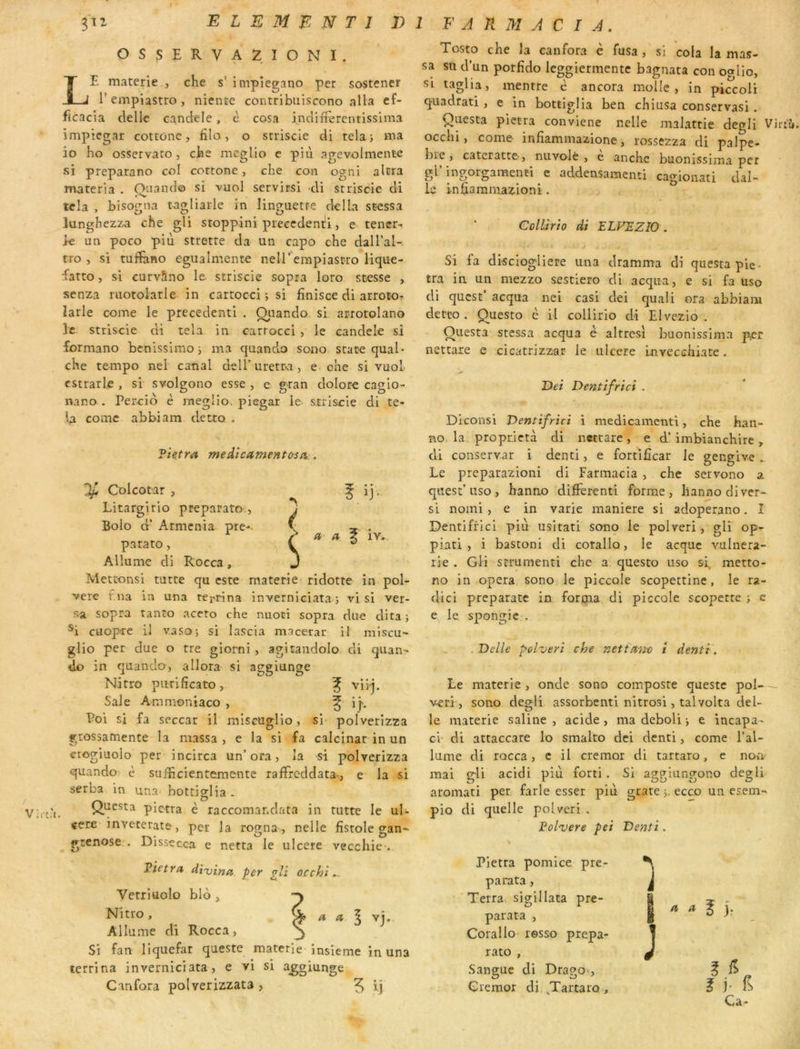 r E L E M B N T I 1)1 F A K M A C I A. OSSERVAZIONI. Le materie , che s’ impiegano per sostener P empiastro , niente contribuiscono alla ef- ficacia delle candele, è cosa i.ndiliercntlssima impiegar cottone, fila, o srriscie di telaj ma 30 bo osservato, cbs meglio c piii agevolmente si preparano col cottone, che con ogni altra materia . Onando si vuol servirsi di striscie di tela , bisogna tagliarle in linguetfe délia stessa lungbezza che gli stoppini precedent!!, e tencr- k un poco più strette da un capo che dall’al- tro , si tuffiino egualmente neirempiastro Hque- fatto, si curvlno le. striscie sopra loro scesse , senza motolarle in cartocci -, si finisce di arrotor larle corne le precedent! . Oiiando si arrotolano le striscie di tela in cartocci, le candele si formano benissimo i ma quando sono State quai- che tempo nel canal deiruretra, e che si vuol cstrarle , si svolgono esse , e gran dolore cagio- nano . Percio è meglio, piegar le striscie di te- U corne abbiam detto . \ Filtra medicament&so:. Colcotar , Litargirio preparato Bolo d’Armenia pre- parato , Allume di Rocca, Mettonsi tutte qu este materie ridotte in pol- verc f.na in una tei-rina inverniciata; vi si ver- sa sopra tanto aceto che nuoti sopra due dira; ^i cuop-re il vaso; si lascia macetar il miscu- glio per due o tre giorni, agitandolo di quan^ do in quando, allora si aggiunge Nitro purlficato, f viij. Sale Ammoniaco , ^ ip Poi si fa seccar il miseuglio, si polverizza grossamente la massa , e la si fa calcinar in un crogiuolo per incirca un’ora, la si polverizza quando è sufficientemente rafFreddata-, e la si serba in una bottiglia. Virc.'i. Questa pietra è raccomanclata in rutte le ul- céré inveterate, per la ro^na , neile fistole cran- grenose . JJissecca e netta le ulcéré vecchie . Pietra, di'vina per gli occhi Verriüolo blo , Nitro, Allume di Rocca, Si fan liquefar queste materie insieme in una terri na inverniciata, e vl si aggiunge Canfora polverizzata , ij Tosto che la canfora è fusa , si cola la mas- sa su d’un porfido Icggiermentc bagnata con oalio, si taglia, mentre è ancora molle, in pi^coli quadrati, e in bottiglia ben chiusa conservas!. Questa pietra conviene nelle malattie degli Virt'Ji, occhi, corne infiammazione, rossezza di palpe- bre , cateratte-, nuvolè , e anche buonissima per gl’ingorgamenti e addensamenti cagioaati dal- le infiaramazioni. Collirio di ELVPZIO . J Si fa disciogliere una dramma di questa pie- tra ia un mezzo sestiero di acqua, e si fa uso di quest’ acqua nei casi dei quali ora abbiam detto. Questo è il collirio di Elvezio . Questa stessa acqua è altresi buonissima per nettare e cicatrizz^ir le ulcéré Invecchiate. Dei Dentifrici . Diconsi Ventifrici i médicament!, che han- BO la proprietà di nettare, e d’imbianchire, di conservar i denti, e fortifîcar le gengive „ Le preparazioni di Farraacia , che servono a quesc’uso , hanno different! forme, lianno diver- se nomi , e in varie maniéré si adoperano. I Dentifrici piu usitati sono le polveri, gli op- piaci , i bastoni di corallo, le acque vulnera- rie . Gli strumenti che a questo uso si metto- no in opéra sono le piccole scopettine, le ra- die! preparaîc in forma di piccole scopette ; c e le, spongic . , Dc'lle polveri che nefUtn-o i denti. Le materie , onde sono composte queste pol- veri, sono degli assorbenti nitrosi, talvolta del- le materie saline, acide, ma deboli i e incapa- ci’ di attaccare lo smalto dei denti, corne l’al- lume di rocca, c il cremor di tartaro, e non mai g-li acidi più forti. Si aggiungono degli aroniati per farle esser più grare j, ecco un esem- pio di quelle poUeri . Polvere pei Denti. Pietra pomice pre- parata, Terra sigillata pre- parata , Corallo resso prepa- rato , Sangue di Drago>, Cremor di, ,Tartaro , J J ^ ^ ^ j: E ? j- Ca-
