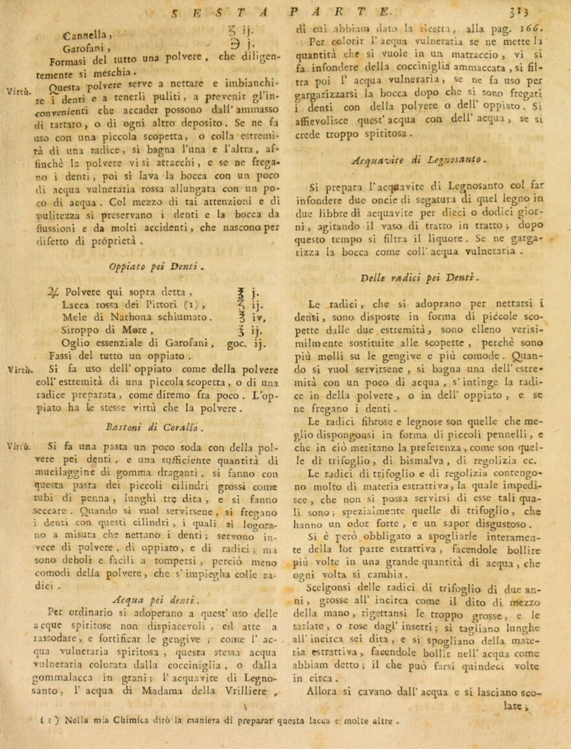 Cannclh, Garofani , i Formas! del tutto una polvere , che diligen- temente si meschia. . , . i . Ouesta polvere serve a nettare e imbianchi- Virtu. re 'j e a tenerli puliti, a prévenir gl’in- convenienci che accader possono dall’ ammasso (li tarraro, o di ogni altro deposito . Se ne fa uso con una piccola scopetta, o colla estreini- tà di una radice, si bagna l’iina e i’altra, af- linchc la polvere vi si attacchi, e se ne frega- no i denti , poi si lava la bocca con un poco tU accjua vulneraria rossa allungata con un po- co di acqua . Col mezzo di tai attenzioni e di puUtezza si prescrvano i denti e la bocca da flussioni e da molti accidenti, che nascono per difetto di prôprieta . Oppîato peî Denti. ^ Polvere qui sopra detta , Lacca rossa clei Pittori (i), Mele di Narbona schiumato. Siroppo di More , 0»lio essenziale di Garofani, Fassi del tutto un oppiato . Virtîi. Si fa uso delP oppiato corne délia polvere coir estremità di una piccola scopetta, o di una radice preparata, corne diremo fra poco . L op- piato ha fe stcsse virtù che la polvere. Bastonl di Coralïâ . Viriù. Si fa una pasta un poco soda con délia pol- vere pei denti , e una sudiciente qiiantità di mucilaggine di gomma draganti si fanno con questa pasta dei piccoli cilindri grossi corne tubi di penna , lunghi trç dira , e si fanno ■Seccare « C3 ando i vu 1 serv irsene , si frcç>ano i denû con questi cilindri , i quali si logorar no a mlsura che nettano i denti ; servono in- vece di polvere, di oppiato, e di radici j ma sono deboli e facili a rompersi , percio meno comodi délia polvere, che s’impiegha colle ca- dici . Acquor pei denti. Per ordinario si adoperano a quest’ uso clelle acque spirirose non dispiacevoli , ed atte a rassodare, e fortificar le 2eno;ive j corne 1’ ac- qua vulneraria spiritosa , quesra stessa acqua vulneraria colorata dalla cocciniglia , o dalla gommalacca in grani ; 1’ acquavire di Legno*- santo, 1’ acqua di Madama délia Vrilliere , V ( ly Nella mia Chimica diro la maniera di di cui a’obiam dato la licetta, alla pag. i6d. Per colorir 1’acqua vulneraria se ne mette la' quantità che si vuole in un matraccio , vi si fa infondere délia coccinigUa ammaccata , si fil- tra poi 1’ acqua vulneraria, se ne fa uso per gatgarizzarsi la bocca dopo che si sono fregatl i denti con délia polvere o dcU’ oppiato. Si alfievolisce quest’ acqua con deU’ acqua, se si crede troppo spiritosa. Acquavîte di Legnostinto, Si prépara l’acqiiavite di Lcanosanto col far infondere due oncle di segatura ai quel legno in due libbre di acquavite per dieci o dodici gior- ni, agltando il vaso di tratto in tratto » dopo questo tempo si filtra il liquore. Se ne garga- tizza la bocca corne coll' acqua vulneraria . Delle rddici pei Denti, Le radlcl, che si adoprano per nettarsi 1 denti, sono disposte in forma di piccole sco- pette dil-le due estremità, sono elleno verisi- milmente sostituite aile scopette , perche sono più molli su le gengive e più comode . Qtian- do si vuol servirsene , si bagna un,a dell’ estre- mità con un poco di acqua , s’ intlnge la radi- ce in délia polvere > o in dell’ oppiato , e se ne fregano i denti . Le radicl fibrose e legnose son quelle che me- glio dispongousi in forma di piccoli pennelli, c che in cio meritano la preferenza , corne son quel- le dr trifo?lio, di bismalva , di re^olizia ec. Le radici di trifoglio e di regolizia contengo- no molto di materia estrattiva, la quale invpedi- sce , che non si possa servirsi di esse tali qua- li sono) spezialmente quelle di trifoglio, che hanno un odor forte , e un sapor disgustoso. Si è pero obbligato a spogliarle interamea- te délia lot parte estrattiva , facendole bollire più voltc in una grande quantità di acqua , che ocrai volta si cambia. Scelgonsi delle radici di trifoglio di due an- ni, grosse ail incirca corne il dito di iticzzo délia mano, rigettansi le troppo crosse, e le tarlate, o rose dagl’insetti ; si tagliano lunghe air incirca sei dira, e si spogliano délia mate- ria estrattiva >. facendole bollic nell’ acqua com.e abblam dettes il che puo farsi quindeci volte in circa . Allora si cavano- dall’ acqua e si lasciano sco~ lare i. préparer questa lacta c moite altre - I i)- goc. 1}.