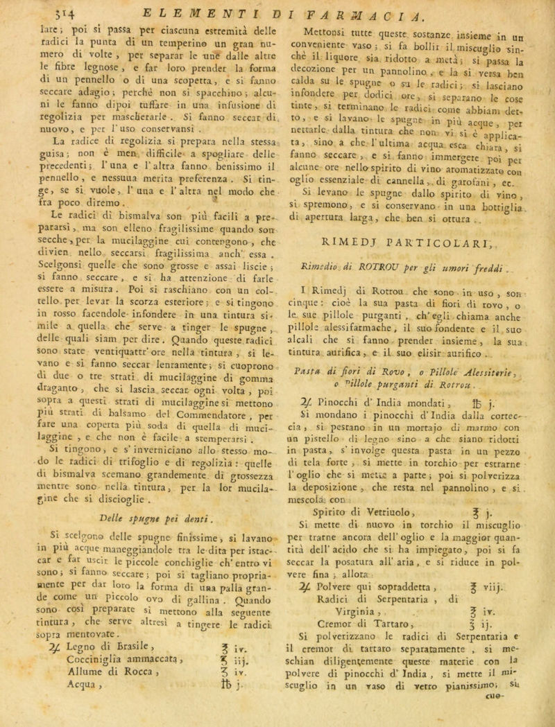 5H ELEMENTîI) iarc; pol si passa per ciascuna cstremiù delle radici la puiita di un temperino un gran nu- méro di volte , per separar le nnë dalle altre le fibre legnose , e far loro prender la forma di un pennello o di una scopetra, é si fanno seccare adagio i perche non si spacchiuo j alcu- ni le fanno dipoi tufiare in una infuslone di regolizia per mascherarle . Si fanno seccar di, nuovo, e per l’uso conservansi . La radice di regolizia si prépara nella stessa guisa ; non è men, difficile- a spogliare delle precedenti; 1* una e l’altra fanno benissimo il pennello, e nessuua mérita preferenza . Si tin- ge, se si vuole, r una e 1’altra nel modo che • fra poco diremo . ^ Le radici dî bismalva son plù facili a pre-,. pararsi, ma son elleno fragilissime quando son seccbe ,per la mucilaggine ciii concengono , chc ivien neuo seccarsi fragilissima anch’ essa . Scelgonsi quelle che sono grosse e assai liscie ; si fanno, seccare , e si ha attenzione . di farle essere a misura . Poi si raschiano con un col-, tello per levar la scorza esrerlorej e si tingono in rosso facendole* infondere în una tintura si* mile a quella . che serve a tinger- le spugnc , delle quali siam per dire. Quando queste radici sonoi State ventiquattr'ore nella tintura, si le- vano e si fanno seccar lenramente; si cuoprono-: di due o tre strati. di mucilaggine di gomma draganto , che si lascia. seccar ogni- volta , poi sopra a questi strati di mucilaggine si mettono pin strati di balsamo del Commendatore , per fare una coperta piu soda di quella di muci- laggine , e, che non è facile a stemperarsi . Si tingono, e s’inverniciano allo^stcsso mo- do le radici cli trifoglio e di regolizia : quelle di bismalva scemano grandemente di grossezza mentre sono nella tintura, per la lor mucila-- gine che si discioglie . T)elU spugne pet dentî. Si scelgono delle spugne finissime, si lavano in piu acque maneggiandole rra le dira per istac-' car e far uscir le piccole conchiglie ch’ entro vi sono} si fanno seccare; poi si tagliano propria- aaente per dar loro la forma di una palia gran- de corne un piccolo ovo di gallina . Quando sono cosi preparate si mettono alla seguente tintura , che serve altresi a tingere le radicL sopra mentovate. ^ Legno di Brasile, ^ Cocciniglîa ammaccat:^, ^ Allume di Rocca , 5 Acqua , îb j. I F A R M A C I J, Mettonsi tutte queste. sostanze insieme in un conveniente vaso; si fa bollir il miscuglio sin- che il hquore sia ridotto a mctà ; si passa la decozione per un pannolino , e la si versa ben calda su le spugnc o su Je radici; si iasciano infondere per dodici ore, si separano le cose tinte, si terminano le radici corne abbiam det- to. e si Iav,iio. le spiîgne In ^ ne Italie.-dalla tintura che non vi si è applica- ta, s'ino a chc rultima acqua esca chiara, si fanno seccare,. e si. fanno immergere poi per alciine ore nellospirito di vino aromatizzato con oglio essenziale di. cannella,,cU garofani , ec. Si levano le spugne dallo spirito di vino, si spremono, e si conservano- in una bottif^Iia. di apertura larga, che ben si ottura„. RIMEDJ PARTICOLARI,, Rimedio. dî ROTROU per gU iimorî freddi . I Rlmedj di Rotrou, che sono • in uso, son • cinque ; cioè la sua pasta di fiori di rovo , o le, sue pillole purganti , ch’egli. chiama anche pillole alessifarmache, il suo fondente e il suo alcali che si fanno prender insieme, la sua ■ tintura aurifica, e il suo elisir aurifico .. Rasta- dî Jîorî dî Rovo, o Pîllole Alessîterîe, 0 ^îllole purgetntî dî Rotrou .. IJ. Pinocchi cl’ India mondati, j. Si mondano i pinocchi d’india dalla cortec-- cia, sL pestano in un mortajo di manno con un plstello di legno sino a che siano ridotri in pasta,. s’invoJgc questa pasta in un pezzo di tela forte, si mette in torchio per estrarne l’oglio che-si mette a parte; poi si poiverizza la deposizione , che resta nel pannolino, e^si. mescoià; con^ Spirito di Vetriuolo, ^ j. Si mette di nuovo in torchio il miscuglio per trame ancora dell’oglio e la maggicjr quan- tité deir acido che si ha impiegato, poi si fa seccar la posatura ali’aria, e si riduce in pol- vere fina ; allora 2^ Polvere qui sopraddetta, ^ viij. Radici di Serpentaria , di Virginia , , . ^ iv, Cremor di Tartaro, § ij. Si polverizzano le radici di Serpentaria e il cremor dl tartaro separatamente , si me- schian diligent;emente quesre materie con 1^ polvere di pinocchi India , si mette il nu- seuglio in un vaso di vetro pianissimo; s-u eu©-